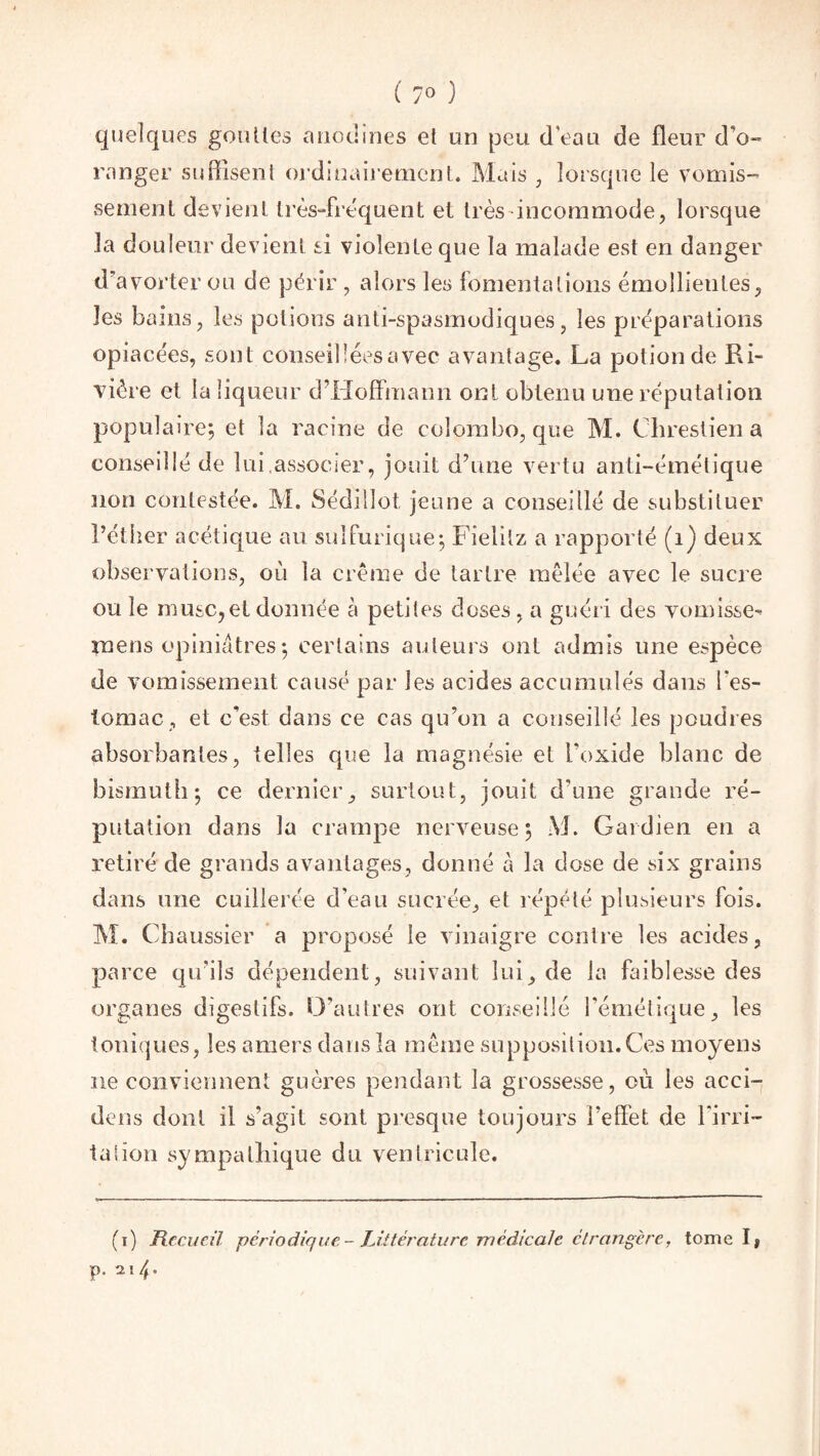 t 7° ) quelques gouttes anodines et un peu d'eau de fleur d’o¬ ranger suffisent ordinairement. Mais , lorsque le vomis¬ sement devient très-frequent et très incommode, lorsque la douleur devient si violente que la malade est en danger d’avorter ou de périr, alors les fomentations émollientes, les bains, les potions anti-spasmodiques, les préparations opiacées, sont conseillées avec avantage. La potion de Ri¬ vière et la liqueur d’Hoffmann ont obtenu une réputation populaire; et la racine de colombo, que M. Chrestien a conseillé de lui.associer, jouit d’une vertu anti-émélique non contestée. M. Séddlot, jeune a conseillé de substituer l’éther acétique au sulfurique; Fielitz a rapporté (1) deux observations, où la crème de tartre mêlée avec le sucre ou le musc,et donnée à petites doses, a guéri des vomisse- mens opiniâtres ; certains auteurs ont admis une espèce de vomissement causé par les acides accumulés dans l’es¬ tomac , et c'est dans ce cas qu’on a conseillé les poudres absorbantes, telles que la magnésie et l’oxide blanc de bismuth; ce dernier, surtout, jouit d'une grande ré¬ putation dans la crampe nerveuse; M. Gardien en a retiré de grands avantages, donné à la dose de six grains dans une cuillerée d’eau sucrée, et répété plusieurs fois. M. Chaussier a proposé le vinaigre contre les acides, parce qu’ils dépendent, suivant lui, de la faiblesse des organes digestifs. D’autres ont conseillé l’émétique, les ioniques, les amers dans la même supposition.Ces moyens ne conviennent guères pendant la grossesse, où les acci- tiens dont il s’agit sont presque toujours l’effet de l'irri¬ ta lion sympathique du ventricule. (i) Recueil périodique - Littérature médicale étrangère, tonie I, p. 214.