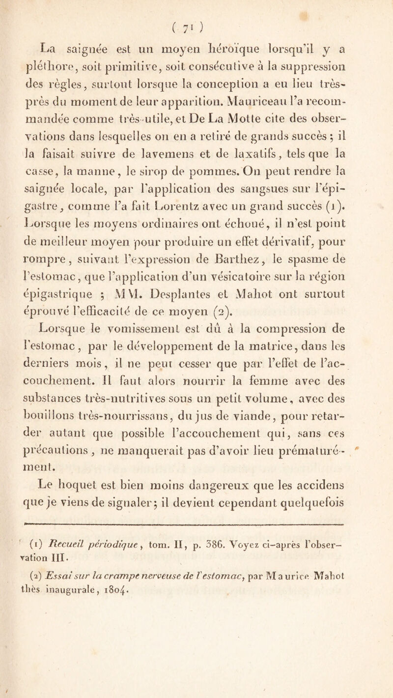 La saignée est un moyen héroïque lorsqu’il y a pléthore, soit primitive, soit consécutive à la suppression des règles, surtout lorsque la conception a eu lieu très- près du moment de leur apparition. Mauriceau l’a recom¬ mandée comme très utile, et De La Motte cite des obser¬ vations dans lesquelles on en a retiré de grands succès ; il la faisait suivre de lavemens et de laxatifs, tels que la casse, la manne, le sirop de pommes. On peut rendre la saignée locale, par l'application des sangsues sur l'épi¬ gastre ^ comme l’a fait Lorentz avec un grand succès (1). Lorsque les moyens ordinaires ont échoué, il n’est point de meilleur moyen pour produire un effet dérivatif, pour rompre, suivant l’expression de Barthez, le spasme de l’estomac, que l’application d’un vésicatoire sur la région épigastrique ; MV1. Desplantes et Mahot ont surtout éprouvé l’efficacité de ce moyen (2). Lorsque le vomissement est du à la compression de l'estomac, par le développement de la matrice, dans les de rniers mois, il ne peur cesser que par l’effet de l’ac¬ couchement. 11 faut alors nourrir la femme avec des substances très-nutritives sous un petit volume, avec des bouillons très-nourrissans, du jus de viande, pour retar¬ der autant que possible l’accouchement qui, sans ces précautions , ne manquerait pas d’avoir lieu prématuré ¬ ment. Le hoquet est bien moins dangereux que les accidens que je viens de signaler ; il devient cependant quelquefois (1) Recueil périodique, tom. II, p. 386. Voyez ci-après Fobser- ration III. (2) Essai sur la crampe nerveuse de V estomac, par Ma urice Mahot thés inaugurale, 1804. /