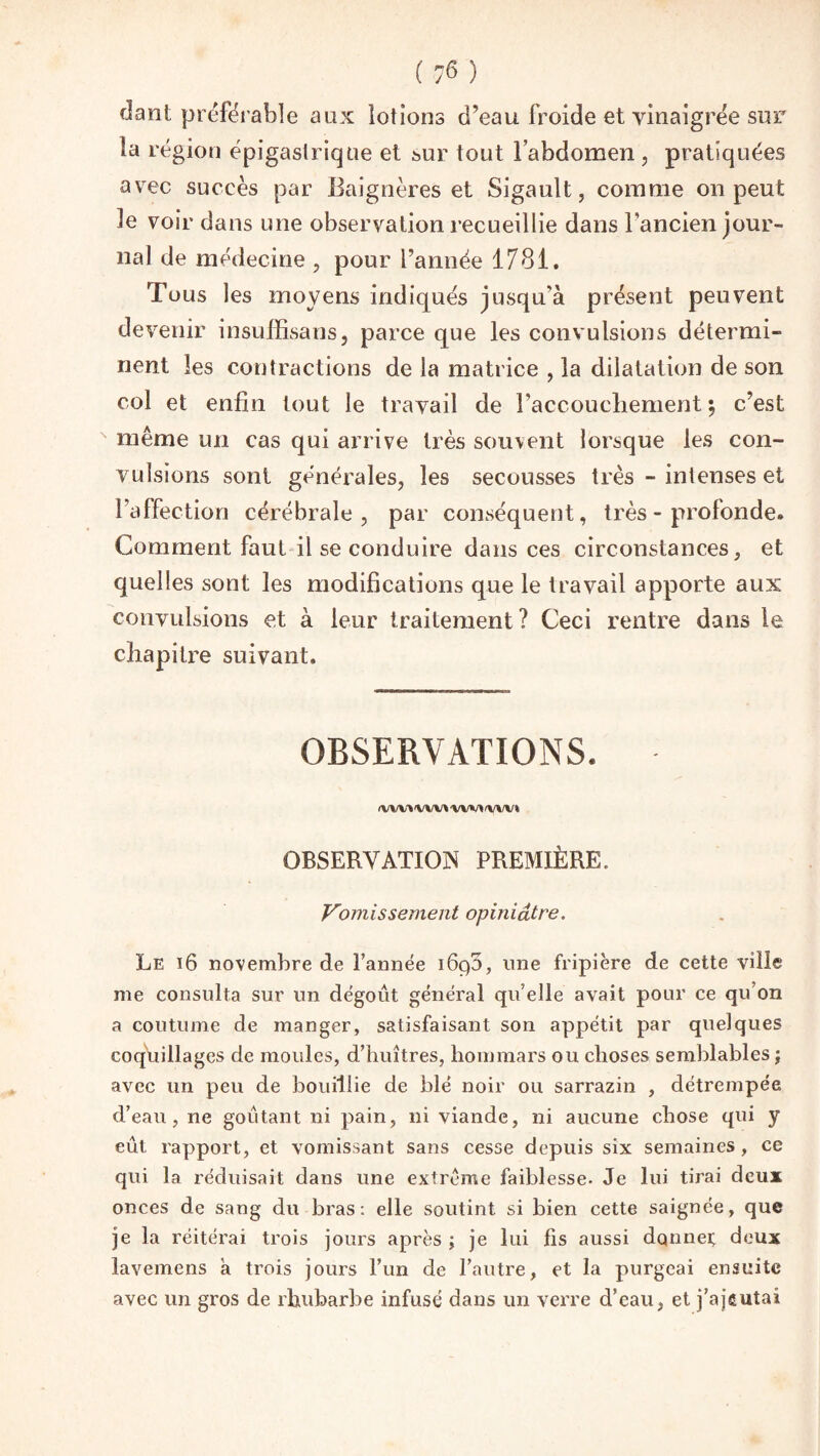 dant préférable aux lotions d’eau froide et vinaigrée sur la région épigastrique et sur tout l’abdomen , pratiquées avec succès par Baignères et Sigault, comme on peut le voir dans une observation recueillie dans l’ancien jour¬ nal de médecine , pour l’année 1781. Tous les moyens indiqués jusqu’à présent peuvent devenir insuffisans, parce que les convulsions détermi¬ nent les contractions de la matrice , la dilatation de son col et enfin tout le travail de l’accoucliement ; c’est même un cas qui arrive très souvent lorsque les con¬ vulsions sont générales, les secousses très - intenses et l’affection cérébrale, par conséquent, très - profonde. Comment faut il se conduire dans ces circonstances, et quelles sont les modifications que le travail apporte aux convulsions et à leur traitement? Ceci rentre dans le chapitre suivant. OBSERVATIONS. <VW» WM MM 'WV* OBSERVATION PREMIÈRE. Vomissement opiniâtre. Le ï6 novembre de l’année i6c)3, line fripière de cette ville me consulta sur un dégoût général qu’elle avait pour ce qu’on a coutume de manger, satisfaisant son appétit par quelques coquillages de moules, d’huîtres, hommars ou choses semblables ; avec un peu de bouillie de blé noir ou sarrazin , détrempée d’eau, ne goûtant ni pain, ni viande, ni aucune chose qui y eût rapport, et vomissant sans cesse depuis six semaines, ce qui la réduisait dans une extrême faiblesse. Je lui tirai deux onces de sang du bras: elle soutint si bien cette saignée, que je la réitérai trois jours après ; je lui fis aussi dqnnei; deux lavemens a trois jours l’un de l’autre, et la purgeai ensuite avec un gros de rhubarbe infusé dans un verre d’eau, et j’ajgutaî