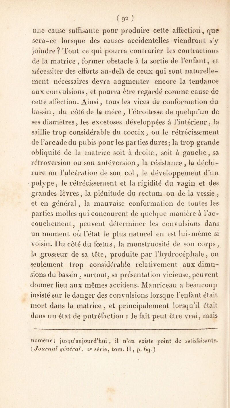 line cause suffisante pour produire cette affection, que sera-ce lorsque des causes accidentelles viendront s'y joindre? Tout ce qui pourra contrarier les contractions de la matrice, former obstacle à la sortie de l’enfant, et nécessiter des efforts au-delà de ceux qui sont naturelle” ment nécessaires devra augmenter encore la tendance aux convulsions, et. pourra être regardé comme cause de cette affection. Ainsi, tous les vices de conformation du bassin, du coté de la mère, l’étroitesse de quelqu’un de ses diamètres, les exostoses développées à l’intérieur, la saillie trop considérable du coccix, ou le rétrécissement de l’arcade du pubis pour les parties dures 5 la trop grande obliquité de la matrice soit à droite, soit à gauche, sa rétroversion ou son antéversion , la résistance , la déchi¬ rure ou l’ulcération de son col, le développement d’un polype, le rétrécissement et la rigidité du vagin et des grandes lèvres, la plénitude du rectum ou de la vessie , et en général, la mauvaise conformation de toutes les parties molles qui concourent de quelque manière à Tac» couchement, peuvent déterminer les convulsions dans un moment où l’état le plus naturel en est lui même si voisin. Du côté du foetus, la monstruosité de son corps, la grosseur de sa tête, produite par l’hydrocéphale, ou seulement trop considérable relativement aux dimn- sions du bassin . surtout, sa présentation vicieuse, peuvent donner lieu aux mêmes accidens. Mauriceau a beaucoup insisté sur le danger des convulsions lorsque l’enfant était mort dans la matrice, et principalement lorsqu’il était dans un état de putréfaction : le fait peut être vrai, mais nomène; jusqu’aujourd’hui, il n’en existe point de satisfaisante* ( Journal général, 2e série, tom. H, p. 69 )