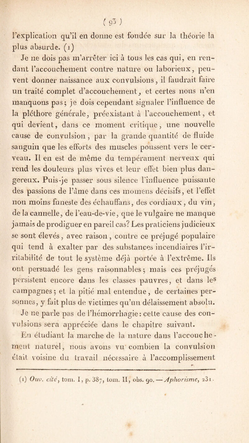 (stO Fexplication qu’il en donne est fondée sur la théorie la plus absurde, (i) Je ne dois pas m’arrêter ici à tous les cas qui, en ren¬ dant l’accouchement contre nature ou laborieux, peu¬ vent donner naissance aux convulsions, il faudrait faire un traité complet d’accouchement, et certes nous n’en manquons pas; je dois cependant signaler l’influence de la pléthore générale, préexistant à l’accouchement, et qui devient, dans ce moment critique, une nouvelle cause de convulsion , par la grande quantité de fluide sanguin que les efforts des muscles poussent vers le cer¬ veau. Il en est de même du tempérament nerveux qui rend les douleurs plus vives et leur elfet bien plus dan¬ gereux. Puis-je passer sous silence l’influence puissante des passions de Filme dans ces momens décisifs, et l’elFel non moins funeste des échaulfans, des cordiaux, du vin, de la cannelle, de l’eau-de-vie, que le vulgaire ne manque jamais de prodiguer en pareil cas? Les praticiens judicieux se sont élevés, avec raison, contre ce préjugé populaire qui tend à exalter par des substances incendiaires l’ir¬ ritabilité de tout le système déjà portée à l’extrême. Ils ont persuadé les gens raisonnables; mais ces préjugés persistent encore dans les classes pauvres, et dans les campagnes; et la pitié mal entendue, de certaines per¬ sonnes, y fait plus de victimes qu’un délaissement absolu. Je ne parle pas de l’hémorrhagie: cette cause des con¬ vulsions sera appréciée dans le chapitre suivant. En étudiant la marche de la nature dans l’accoucbe¬ rnent naturel, nous avons vu combien la convulsion était voisine du travail nécessaire à l’accomplissement