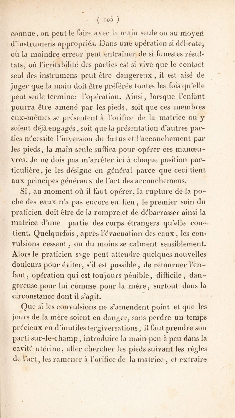 ( ï°5 ) connue, on peut le faire avec la main seule ou au moyeîi d’instrumens appropriés. Dans une opération si délicate., où la moindre erreur peut entraîner de si funestes résul¬ tats, où l’irritabilité des parties est si vive que le contact seul des instrumens peut être dangereux, il est aisé de juger que la main doit être préférée toutes les fois qu’elle peut seule terminer l’opération. Ainsi, lorsque l’enfant pourra être amené par les pieds, soit que ces membres eux-mêmes se présentent à l’orifice de la matrice ou y soient déjà engagés, soit que la présentation d'autres par¬ ties nécessite l’inversion du fœtus et l’accouchement par les pieds, la main seule suffira pour opérer ces manœu¬ vres. Je ne dois pas m’arrêter ici à chaque position par¬ ticulière, je les désigne en général parce que ceci tient aux principes généraux de l’art des accoucheinens. Si, an moment où il faut opérer, la rupture de la po¬ che des eaux n’a pas encore eu lieu, le premier soin du praticien doit être de la rompre et de débarrasser ainsi la matrice d’une partie des corps étrangers qu’elle con¬ tient. Quelquefois, après l’évacuation des eaux, les con¬ vulsions cessent, ou du moins se calment sensiblement. Alors le praticien sage peut attendre quelques nouvelles douleurs pour éviter, s’il est possible, de retourner l’en¬ fant, opération qui est toujours pénible, difficile, dan¬ gereuse pour lui comme pour la mère, surtout dans la circonstance dont il s’agit. Que si les convulsions ne s’amendent point et que les jours de la mère soient en danger, sans perdre un temps précieux en d’inutiles tergiversations, il faut prendre son parti sur-le-champ , introduire la main peu à peu dans la cavité utérine, aller chercher les pieds suivant les règles de l’art, les ramener à l’orifice de la matrice , et extraire