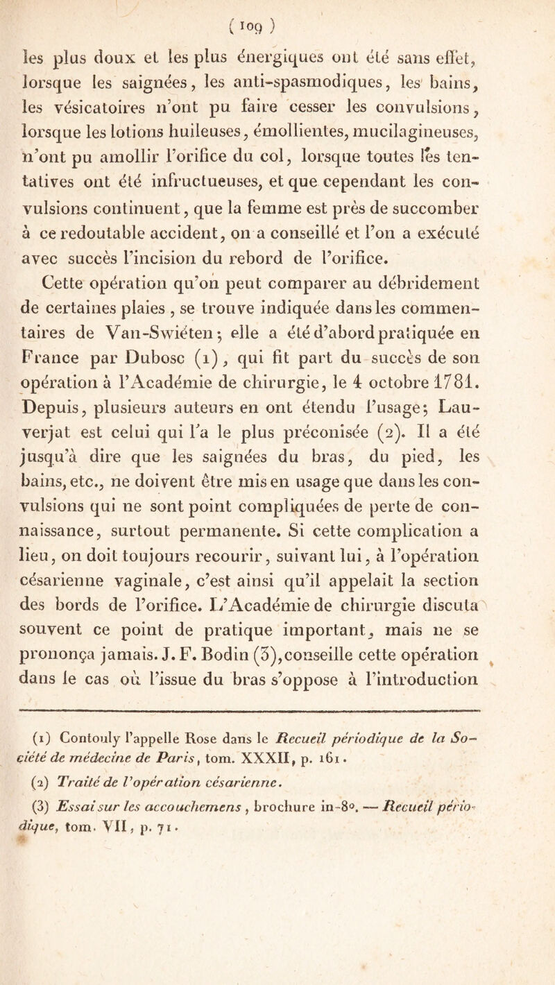 ( l0Q ) les plus doux et les plus énergiques ont été sans efièt, lorsque les saignées, les anti-spasmodiques, les bains, les vésicatoires n’ont pu faire cesser les convulsions, lorsque les lotions huileuses, émollientes, mucilagineuses, n’ont pu amollir l’orifice du col, lorsque toutes les ten- tatives ont été infructueuses, et que cependant les coin* vulsions continuent, que la femme est près de succomber à ce redoutable accident, on a conseillé et l’on a exécuté avec succès l’incision du rebord de l’orifice. Cette opération qu’on peut comparer au débridement de certaines plaies , se trouve indiquée dans les commen¬ taires de Van-Swiëten ; elle a été d’abord pratiquée en France par Dubosc (1), qui fit part du succès de son opération à l’Académie de chirurgie, le 4 octobre 1781. Depuis, plusieurs auteurs en ont étendu l’usage; Lau- verjat est celui qui Ta le plus préconisée (2). Il a été jusqu'à dire que les saignées du bras, du pied, les bains, etc., ne doivent être mis en usage que dans les con¬ vulsions qui ne sont point compliquées de perte de con¬ naissance, surtout permanente. Si cette complication a lieu , on doit toujours recourir, suivant lui, à l’opération césarienne vaginale, c’est ainsi qu’il appelait la section des bords de l’orifice. L’Académie de chirurgie discuta ' souvent ce point de pratique important, mais ne se prononça jamais. J. F. Bodin (5),conseille cette opération dans le cas où l’issue du bras s’oppose à l’introduction (1) Contouly l’appelle Rose dans le Recueil périodique de la So¬ ciété de médecine de Paris, tom. XXXII, p. 161. (2) Traité de Vopération césarienne. (3) Essai sur les accouchemens , brochure in-8°. Recueil pério dique, tom. Y II, p. 71.