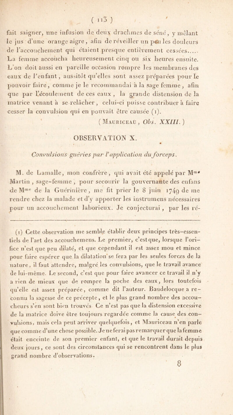 / fait saigner, une infusion de. deux drachmes de séné, y mêlant le jus d’une orange aigre, afin de réveiller un peu les douleurs de l'accouchement qui étaient presque entièrement cessées_ La femme accoucha heureusement cinq ou six heures ensuite. L’on doit aussi en pareille occasion rompre les membranes des eaux de l’enfant, aussitôt qu’elles sont assez préparées pour le pouvoir faire, comme je le recommandai a la sage femme, afin que par l’écoulement de ces eaux , la grande distension de la matrice venant à se relâcher, celui-ci puisse contribuer a faire cesser la convulsion qui en pouvait être causée (i). ( Mauriceaü , Obs, XXIII. ) OBSERVATION X. % # Convulsions guéries par V application du forceps. M. de Lamalle, mon confrère, qui avait été appelé par Mœ* Martin , sage-femme , pour secourir la gouvernante des enfans de Mme de la Guérinière, me fit prier le 8 juin 174.9 de me rendre chez la malade et d’y apporter les instrumens nécessaires pour un accouchement laborieux. Je conjecturai , par les ré- (1) Cette observation me semble établir deux principes très-essen¬ tiels de l’art des accouchemens. Le premier, c’est que, lorsque l’ori- lice n’est que peu dilaté, et que cependant il est assez mou et mince pour faire espérer que la dilatation se. fera par les seules forces de la nature, il faut attendre, malgré les convulsions, que le travail avance de lui-même. Le second, c’est que pour faire avancer ce travail il n’y arien de mieux que de rompre la poche des eaux, lors toutefois qu’elle est assez préparée, comme dit l’auteur. Baudelocque a re¬ connu la sagesse de ce précepte, et le plus grand nombre des accou¬ cheurs s’en sont bien trouvés Ce n’est pas que la distension excessive de la matrice doive être toujours regardée comme la cause des con¬ vulsions, mais cela peut arriver quelquefois, et Mauriceau n’en parle que comme d’une chose possible. Jeneferaipasremarquerque la femme était enceinte de son premier enfant, et que le travail durait depuis deux jours, ce sont des circonstances qui se rencontrent dans le plus grand nombre d’observations. 8