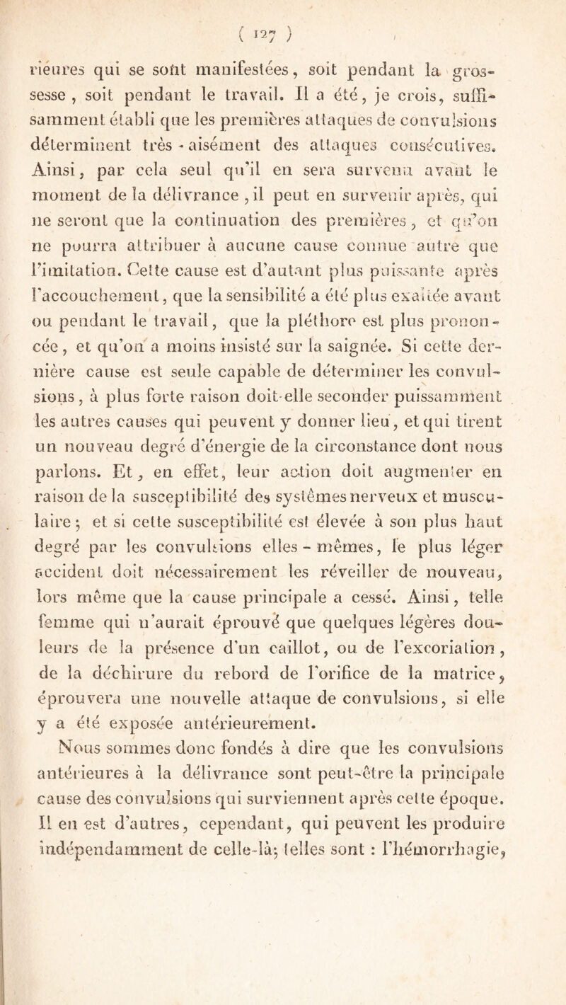 rîeures qui se sont manifestées, soit pendant la gros» sesse , soit pendant le travail. Il a été, je crois, suffi¬ samment établi que les premières attaques de convulsions déterminent très - aisément des attaques consécutives. Ainsi, par cela seul qu'il en sera survenu avant le moment de la délivrance ,il peut en survenir après, qui ne seront que la continuation des premières, et qu’on ne pourra attribuer à aucune cause connue autre que l’imitation. Celte cause est d’autant plus puissante après l'accouchement, que la sensibilité a été plus exakée avant ou pendant le travail, que la pléthore est plus pronon¬ cée , et qu'on a moins insisté sur la saignée. Si cette der¬ nière cause est seule capable de déterminer les convul¬ sions , à plus forte raison doit-elle seconder puissamment les autres causes qui peuvent y donner lieu, et qui tirent un nou veau degré d’énergie de la circonstance dont nous parlons. Et, en effet, leur action doit augmenter en raison de la susceptibilité des systèmes nerveux et muscu¬ laire; et si cette susceptibilité es! élevée à son plus haut degré par les convulsions elles-mêmes, le plus léger accident doit nécessairement les réveiller de nouveau, lors même que la cause principale a cessé. Ainsi, telle femme qui n’aurait éprouvé que quelques légères dou¬ leurs de la présence d’un caillot, ou de l'excoriation, de la déchirure du rebord de l'orifice de la matrice, éprouvera une nouvelle attaque de convulsions, si elle y a été exposée antérieurement. Nous sommes donc fondés à dire que les convulsions antérieures à la délivrance sont peut-être la principale cause des convulsions qui surviennent après cette époque. Il en est d'autres, cependant, qui peuvent les produire indépendamment de celle-là; telles sont : l’hémorrhagie,