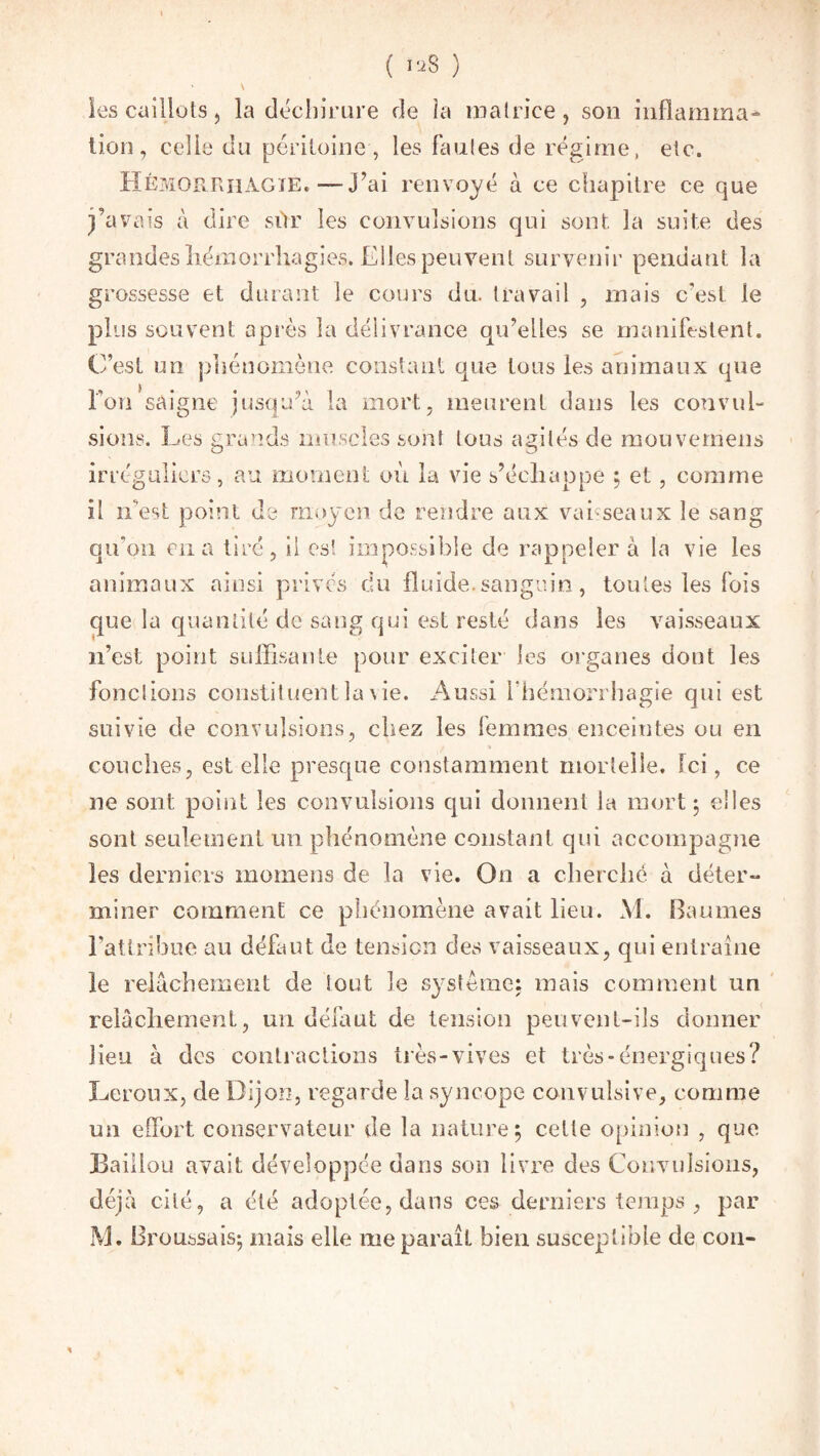 ( >ïS ) ' \ les cailluts, la déchirure de îa matrice, son inflamina* lion, celle du péritoine, les fautes de régime, etc. Hémorrhagie. —J’ai renvoyé à ce chapitre ce que j’avais à dire siir les convulsions qui sont la suite des grandes hémorrhagies. Elles peuvent survenir pendant la grossesse et durant le cours du. travail , mais c'est le plus souvent après îa délivrance qu’elles se manifestent. C’est un phénomène constant que tous les animaux que ron’saigne jusqu’à la mort, meurent dans les convul¬ sions. Les grands muscles sont tous agités de mouvemens irréguliers, au moment où îa vie s’échappe ; et, comme il n’est point de moyen de rendre aux vahseaux le sang qu'on en a tiré, il est impossible de rappeler à la vie les animaux ainsi privés du fluide.sanguin, toutes les fois que la quantité de sang qui est resté dans les vaisseaux n’est point suffisante pour exciter les organes dont les fonctions constituentlavie. Aussi l’hémorrhagie qui est suivie de convulsions, chez les femmes enceintes ou en couches, est elle presque constamment mortelle. Ici, ce ne sont point les convulsions qui donnent la mort ; elles sont seulement un phénomène constant qui accompagne les derniers mornens de la vie. On a cherché à déter- miner comment ce phénomène avait lieu. M. Baumes l’attribue au défaut de tension des vaisseaux, qui entraîne le relâchement de tout le système; mais comment un relâchement, un défaut de tension peuvent-ils donner lieu à des contractions très-vives et très-énergiques? Leroux, de Dijon, regarde îa syncope convulsive, comme un effort conservateur de la nature ; celte opinion , que Bâillon avait développée dans son livre des Convulsions, déjà cité, a été adoptée, dans ces derniers temps, par