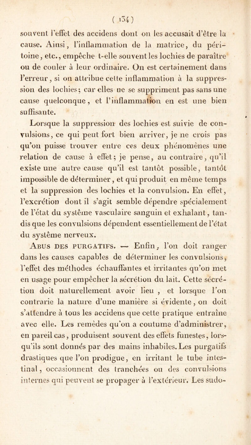 ( *34) sou vent l’effet des accidens dont on les accusait d’être la cause. Ainsi, l’inflammation de la matrice, du péri” toine, etc., empêche t- elle souvent les lochies de paraître ou de couler à leur ordinaire. On est certainement dans l’erreur, si on attribue celte inflammation à la suppres¬ sion des lochies; car elles ne se suppriment pas sans une cause quelconque, et l’inflammation en est une bien suffisante. Lorsque la suppression des lochies est suivie de con¬ vulsions, ce qui peut fort bien arriver, je ne crois pas qu’on puisse trouver entre ces deux phénomènes une relation de cause à effet; je pense, au contraire, qu’il existe une autre cause qu’il est tantôt possible, tantôt impossible de déterminer, et qui produit en même temps et la suppression des lochies et la convulsion. En effet, l’excrétion dont il s’agit semble dépendre spécialement de l’état du système vasculaire sanguin et exhalant, tan¬ dis que les convulsions dépendent essentiellement de l’état du système nerveux. Abus des purgatifs. —- Enfin, l’on doit ranger dans les causes capables de déterminer les convulsions, l’effet des méthodes échauffantes et irritantes qu’on met en usage pour empêcher la sécrétion du lait. Cette sécré¬ tion doit naturellement avoir lieu , et lorsque l’on contrarie la nature d’une manière si évidente, on doit s’attendre à tous les accidens que cette pratique entraîne avec elle. Les remèdes qu’on a coutume d’administrer, en pareil cas, produisent souvent des effets funestes, lors¬ qu'ils sont donnés par des mains inhabiles. Les purgatifs drastiques que l’on prodigue, en irritant le tube intes¬ tinal, occasionnent des tranchées ou des convulsions internes qui peuvent se propager à l’extérieur. Les sudo-