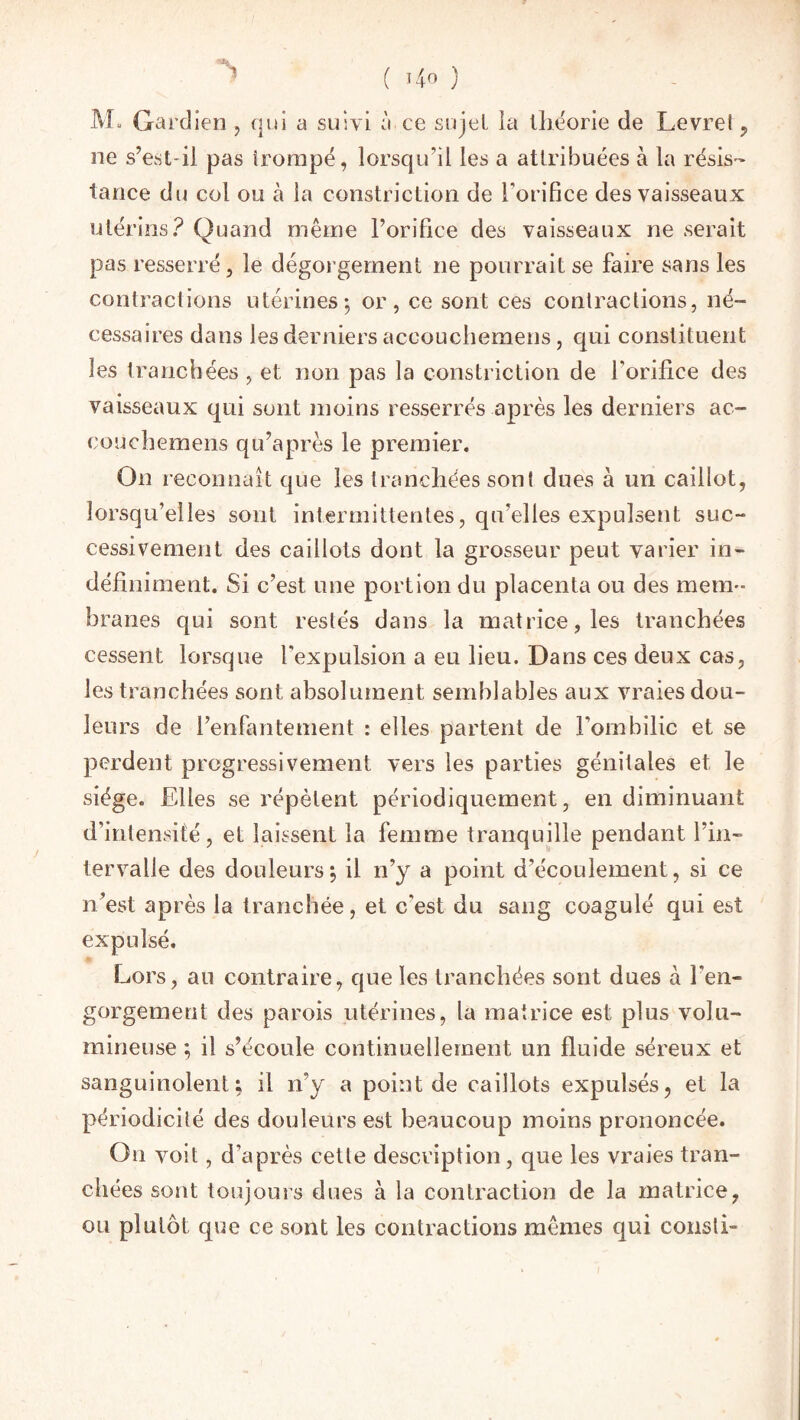 M*, Gardien , qui a suivi à ce sujet la théorie de Levrel , ne s’est-il pas trompé, lorsqu’il les a attribuées à la résis¬ tance du col ou à la constriction de l’orifice des vaisseaux utérins? Quand même l’orifice des vaisseaux ne serait pas resserré, le dégorgement ne pourrait se faire sans les contractions utérines-, or, ce sont ces contractions, né- cessaires dans les derniers accouchemens, qui constituent les tranchées , et non pas la constriction de l'orifice des vaisseaux qui sont moins resserrés après les derniers ac¬ couchemens qu’après le premier. On reconnaît que les tranchées sont dues à un caillot, lorsqu’elles sont intermittentes, qu'elles expulsent suc¬ cessivement des caillots dont la grosseur peut varier in¬ définiment. Si c’est une portion du placenta ou des mem¬ branes qui sont restés dans la matrice, les tranchées cessent lorsque l'expulsion a eu lieu. Dans ces deux cas, les tranchées sont absolument semblables aux vraies dou¬ leurs de l’enfantement : elles partent de l’ombilic et se perdent progressivement vers les parties génitales et le siège. Elles se répètent périodiquement, en diminuant d’intensité, et laissent la femme tranquille pendant l’in¬ tervalle des douleurs j il n’y a point d’écoulement, si ce n’est après la tranchée, et c'est du sang coagulé qui est expulsé. Lors, au contraire, que les tranchées sont dues à l'en¬ gorgement des parois utérines, la matrice est plus volu¬ mineuse ; il s’écoule continuellement un fluide séreux et sanguinolent; il n’y a point de caillots expulsés, et la périodicité des douleurs est beaucoup moins prononcée. Ou voit, d’après cette description, que les vraies tran¬ chées sont toujours dues à la contraction de la matrice, ou plutôt que ce sont les contractions mêmes qui consli-