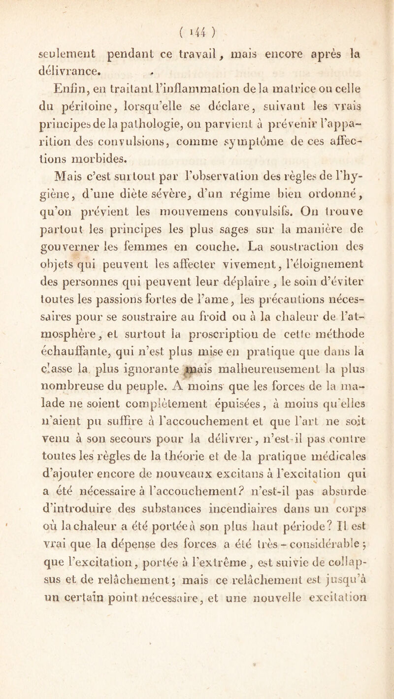 seulement pendant ce travail, mais encore après la délivrance. Enfin, eu traitant l’inflammation delà matrice ou celle du péritoine, lorsqu’elle se déclare, suivant les vrais principes de la pathologie, on parvient à prévenir l’appa¬ rition des convulsions, comme symptôme de ces affec¬ tions morbides. Mais c’est surtout par l’observation des règles de l'hy¬ giène, d'une diète sévère, d'un régime bien ordonné, qu’on prévient les mouvemens convulsifs. On trouve partout les principes les plus sages sur la manière de gouverner les femmes en couche. La soustraction des objets qui peuvent les affecter vivement, l’éloignement des personnes qui peuvent leur déplaire, le soin d’éviter toutes les passions fortes de Famé, les précautions néces¬ saires pour se soustraire au froid ou à la chaleur de l’at¬ mosphère, et surtout la proscription de cette méthode échauffante, qui n’est plus mise en pratique que dans la classe la plus ignorante mais malheureusement la plus nombreuse du peuple. A moins que les forces de la ma¬ lade ne soient complètement épuisées, à moins qu'elles n'aient pu suffire à l'accouchement et que Fart ne soit venu à son secours pour la délivrer, n’estil pas contre toutes les règles de la théorie et de la pratique médicales d’ajouter encore de nouveaux excitans à l'excita lion qui a été nécessaire à l'accouchement? n’est-il pas absurde d’introduire des substances incendiaires dans un corps où la chaleur a été portée à son plus haut période? Il est vrai que la dépense des forces a été très - considérable; que l’excitation, portée à l’extrême , est suivie de coîlap- sus et de relâchement; mais ce relâchement est jusqu’à un certain point nécessaire, et une nouvelle excitation