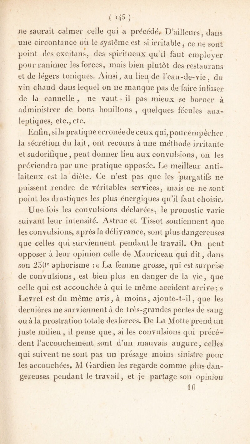 ( *45 ) ne saurait calmer celle qui a précédé. D’ailleurs, dans une circontance où le système est si irritable, ce ne sont point des excitans, des spiritueux qu'il faut employer pour ranimer les forces, mais bien plutôt des restaurans et de légers toniques. Ainsi, au lieu de leau-de-vie, du vin chaud dans lequel on ne manque pas de faire infuser de la cannelle, 11e vaut-il pas mieux se borner à administrer de bons bouillons , quelques fécules ana¬ leptiques, etc., etc. Enfin, si la pratique erronée de ceux qui, pour empêcher la sécrétion du lait, ont recours à une méthode irritante et sudorifique , peut donner lieu aux convulsions, on les préviendra par une pratique opposée. Le meilleur anti- laiteux est la diète. Ce n’est pas que les purgatifs ne puissent rendre de véritables services, mais ce ne sont point les drastiques les plus énergiques qu’il faut choisir. Une fois les convulsions déclarées, le pronostic varie suivant leur intensité. Astruc et Tissot soutiennent que les convulsions, après la délivrance, sont plus dangereuses que celles qui surviennent pendant le travail. On peut opposer à leur opinion celle de Mauriceau qui dit, dans son 250e aphorisme :« La femme grosse, qui est surprise de convulsions, est bien plus en danger de la vie, que celle qui est accouchée à qui le même accident arrive: » Levret est du même avis, à moins, ajoute-t-il, que les dernières 11e surviennent à de très-grandes pertes de sang ou à la prostration totale des forces. De La Motte prend un juste milieu , il pense que, si les convulsions qui précè¬ dent l’accouchement, sont d’un mauvais augure, celles qui suivent ne sont pas un présage moins sinistre pour les accouchées, M Gardien les regarde comme plus dan¬ gereuses pendant le travail, et je partage son opinion 10