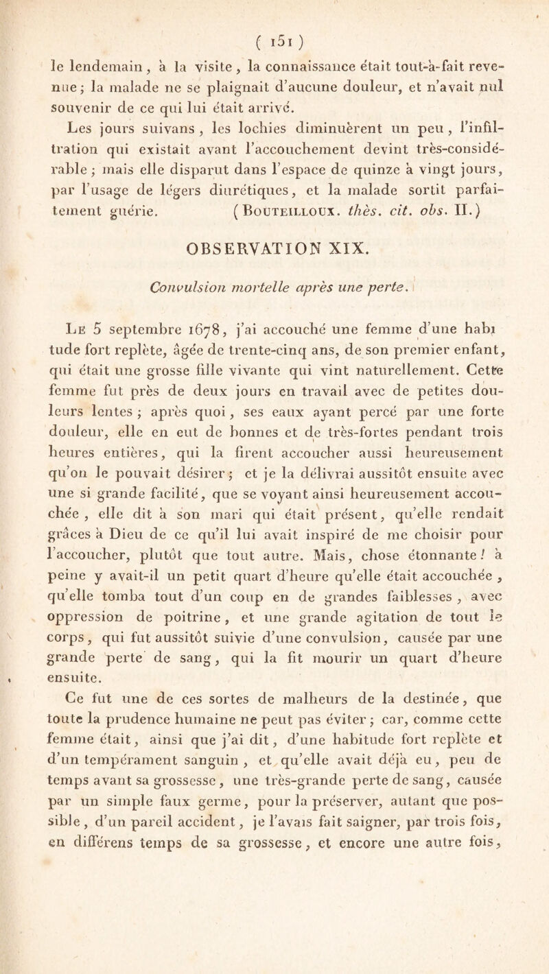 ( ï5ï ) le lendemain, à la visite , la connaissance était tout-a-fait reve» nue; la malade ne se plaignait d’aucune douleur, et n’avait nul souvenir de ce qui lui était arrivé. Les jours suivans , les lochies diminuèrent un peu , l’infil¬ tration qui existait avant l’accouchement devint très-considé¬ rable; mais elle disparut dans l’espace de quinze a vingt jours, par l’usage de légers diurétiques, et la malade sortit parfai¬ tement guérie. ( Bouteilloux. thés. cit. ohs. II.) OBSERVATION XIX. Convulsion mortelle après une perte. Le 5 septembre 1678, j’ai accouché une femme d’une habi tude fort replète, âgée de trente-cinq ans, de son premier enfant, qui était une grosse fille vivante qui vint naturellement. Cette femme fut près de deux jours en travail avec de petites dou¬ leurs lentes ; après quoi, ses eaux ayant percé par une forte douleur, elle en eut de bonnes et de très-fortes pendant trois heures entières, qui la firent accoucher aussi heureusement qu’on le pouvait désirer; et je la délivrai aussitôt ensuite avec une si grande facilité, que se voyant ainsi heureusement accou¬ chée , elle dit à son mari qui était présent, qu’elle rendait grâces a Dieu de ce qu’il lui avait inspiré de me choisir pour l’accoucher, plutôt que tout autre. Mais, chose étonnante/ à peine y avait-il un petit quart d’heure qu’elle était accouchée , qu’elle tomba tout d’un coup en de grandes faiblesses , avec oppression de poitrine, et une grande agitation de tout le corps, qui fut aussitôt suivie d’une convulsion, causée par une grande perte de sang, qui la fit mourir un quart d’heure ensuite. Ce fut une de ces sortes de malheurs de la destinée, que toute la prudence humaine ne peut pas éviter ; car, comme cette femme était, ainsi que j’ai dit, d’une habitude fort replète et d’un tempérament sanguin , et qu’elle avait déjà eu, peu de temps avant sa grossesse , une très-grande perte de sang, causée par un simple faux germe, pour la préserver, autant que pos¬ sible , d’un pareil accident, je l’avais fait saigner, par trois fois, en différens temps de sa grossesse, et encore une autre fois,