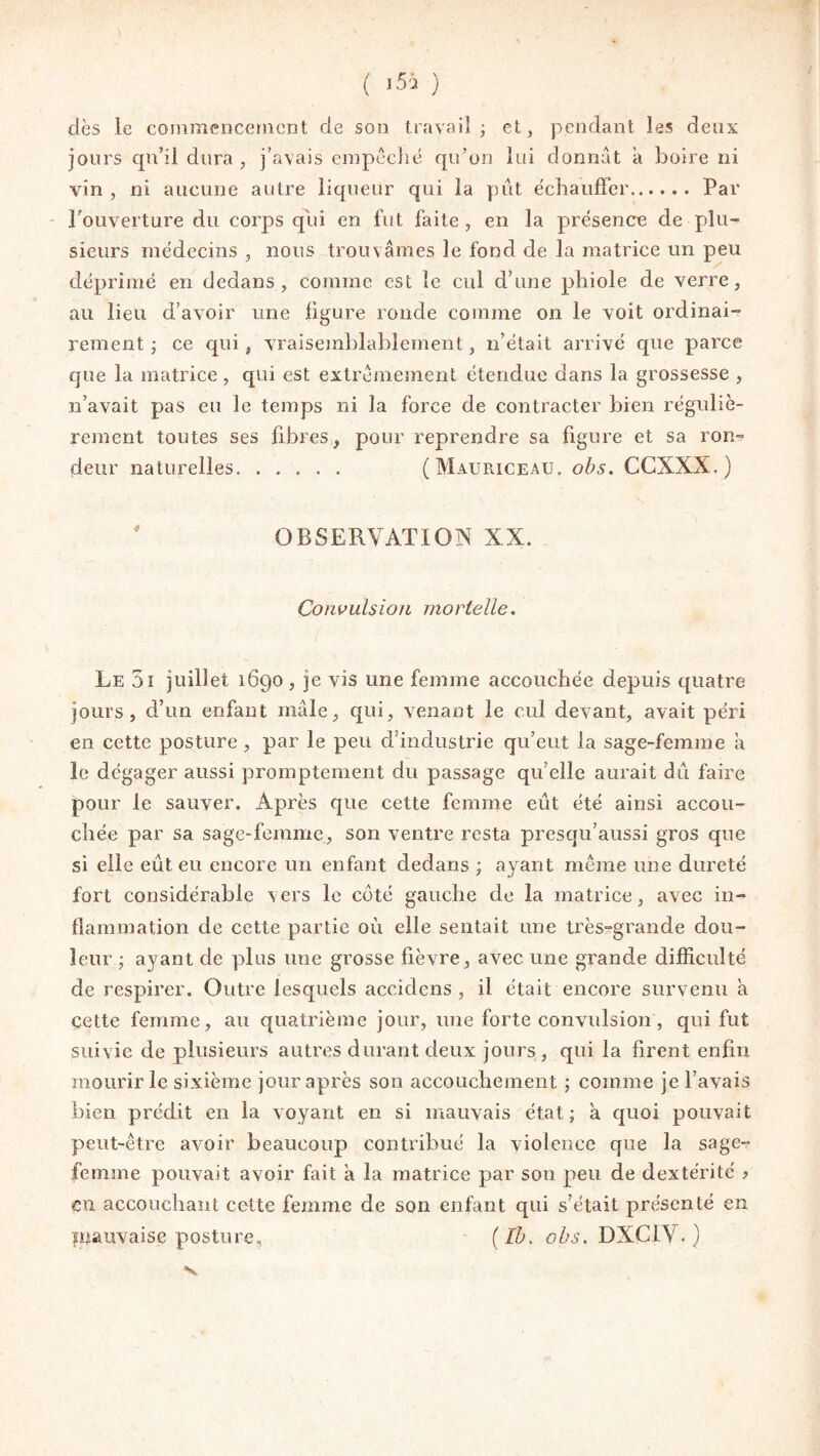 dès le commencement de son travail ; et, pendant les deux jours qu’il dura , j’avais empêché qu’on lui donnât à boire ni vin , ni aucune autre liqueur qui la pût échauffer. Par l'ouverture du corps qui en fut faite , en la présence de plu¬ sieurs médecins , nous trouvâmes le fond de la matrice un peu déprimé en dedans, comme est le cul d’une phiole de verre, au lieu d’avoir une figure ronde comme on le voit ordinai¬ rement ; ce qui , vraisemblablement, n’était arrivé que parce que la matrice, qui est extrêmement étendue dans la grossesse , n’avait pas eu le temps ni la force de contracter bien réguliè¬ rement toutes ses fibres, pour reprendre sa figure et sa ron¬ deur naturelles. (Mauriceau. obs. CCXXX. ) ' OBSERVATION XX. Convulsion mortelle. Le 51 juillet 1690, je vis une femme accouchée depuis quatre jours, d’un enfant mâle, qui, venant le cul devant, avait péri en cette posture , par le peu d’industrie qu’eut la sage-femme à le dégager aussi promptement du passage qu’elle aurait du faire pour le sauver. Après que cette femme eût été ainsi accou¬ chée par sa sage-femme, son ventre resta presqu’aussi gros que si elle eût eu encore un enfant dedans ; ayant même une dureté fort considérable vers le coté gauche de la matrice, avec in¬ flammation de cette partie où elle sentait une très-grande dou¬ leur ; ayant de plus une grosse fièvre, avec une grande difficulté de respirer. Outre lesquels accidens , il était encore survenu à cette femme, au quatrième jour, une forte convulsion, qui fut suivie de plusieurs autres durant deux jours, qui la firent enfin mourir le sixième jour après son accouchement ; comme je l’avais bien prédit en la voyant en si mauvais état; a quoi pouvait peut-être avoir beaucoup contribué la violence que la sage- femme pouvait avoir fait a la matrice par son peu de dextérité > en accouchant cotte femme de son enfant qui s’était présenté en mauvaise posture, (Ib. obs. DXCIV. )
