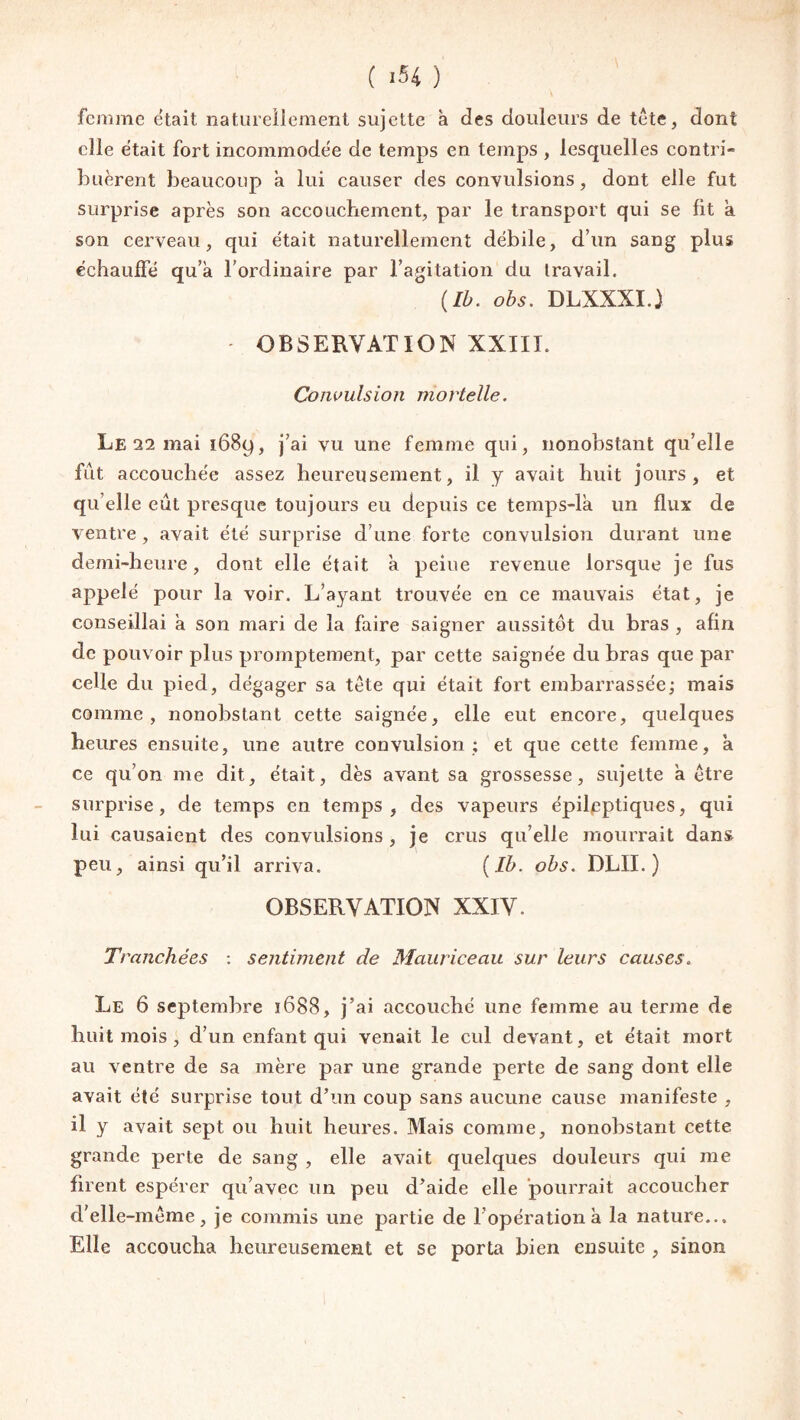 femme était naturellement sujette à des douleurs de tête, dont elle était fort incommodée de temps en temps , lesquelles contri¬ buèrent beaucoup a lui causer des convulsions, dont elle fut surprise après son accouchement, par le transport qui se fit à son cerveau, cpii était naturellement débile, d’un sang plus échauffé qu’à l’ordinaire par l’agitation du travail. (Ib. obs. DLXXXI.) * OBSERVATION XXIII. Convulsion mortelle. Le 12 mai ï68y, j’ai vu une femme qui, nonobstant qu’elle fût accouchée assez heureusement, il y avait huit jours, et qu elle eût presque toujours eu depuis ce temps-là un flux de ventre, avait été surprise d’une forte convulsion durant une demi-heure, dont elle était à peine revenue lorsque je fus appelé pour la voir. L’ayant trouvée en ce mauvais état, je conseillai à son mari de la faire saigner aussitôt du bras , afin de pouvoir plus promptement, par cette saignée du bras que par celle du pied, dégager sa tête qui était fort embarrassée; mais comme, nonobstant cette saignée, elle eut encore, quelques heures ensuite, une autre convulsion ; et que cette femme, à ce qu’on me dit, était, dès avant sa grossesse, sujette à être surprise, de temps en temps, des vapeurs épileptiques, qui lui causaient des convulsions , je crus qu’elle mourrait dans peu, ainsi qu’il arriva. (Ib. obs. DLII. ) OBSERVATION XXIV. Tranchées : sentiment de Mauriceau sur leurs causes. Le 6 septembre ï688, j’ai accouché une femme au terme de huit mois , d’un enfant qui venait le cul devant, et était mort au ventre de sa mère par une grande perte de sang dont elle avait été surprise tout d’un coup sans aucune cause manifeste , il y avait sept ou huit heures. Mais comme, nonobstant cette grande perte de sang , elle avait quelques douleurs qui me firent espérer qu’avec lin peu d’aide elle pourrait accoucher d’elle-même, je commis une partie de 1 opération à la nature... Elle accoucha heureusement et se porta bien ensuite , sinon