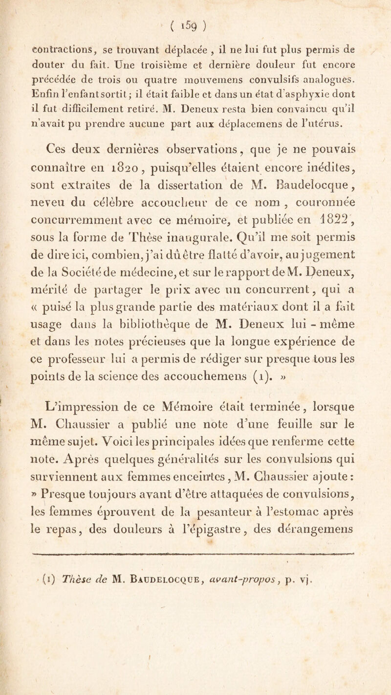 contractions, se trouvant déplacée , il ne lui fut plus permis de douter du fait. Une troisième et dernière douleur fut encore précédée de trois ou quatre mouvemens convulsifs analogues. Enfin l’enfant sortit ; il était faible et dans un état d asphyxie dont il fut difficilement retiré. M. Deneux resta bien convaincu qu’il n’avait pu prendre aucune part aux déplacemens de l'utérus. Ces deux dernières observations, que je ne pouvais connaître en 1820, puisqu’elles étaient encore inédites, sont extraites de la dissertation de M. Baudelocque, neveu du célèbre accoucheur de ce nom , couronnée concurremment avec ce mémoire, et publiée en 1822, sous la forme de 'Thèse inaugurale. Qu’il me soit permis de dire ici, combien, j’ai du être flatté d’avoir, au jugement de la Société de médecine, et sur le rapport de M. Qeneux, mérité de partager le prix avec un concurrent, qui a « puisé la plus grande partie des matériaux dont il a fait usage dans la bibliothèque de M. Deneux lui - même et dans les notes précieuses que la longue expérience de ce professeur lui a permis de rédiger sur presque tous les points de la science des accouchemens (1). « L’impression de ce Mémoire était terminée, lorsque M. Chaussier a publié une note d’une feuille sur le même sujet. Voici les principales idées que renferme cette note. Après quelques généralités sur les convulsions qui surviennent aux femmes enceintes , M. Chaussier ajoute : » Presque toujours avant d’être attaquées de convulsions, les femmes éprouvent de la pesanteur à l’estomac après le repas, des douleurs à l’épigastre, des dérangemens (1) Thèse de M. Baudelocque, avant-propos, p. vj.