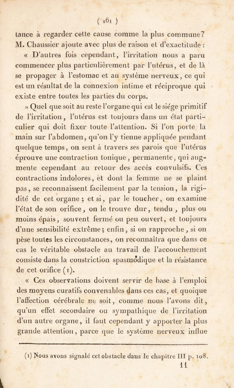 lance à regarder celte cause comme la plus commune? M. Chaussier ajoute avec plus de raison et d’exactitude : « D’autres fois cependant, l’irritation nous a paru commencer plus particulièrement par l’utérus, et de là se propager à l’estomac et au système nerveux, ce qui est un résultat de la connexion intime et réciproque qui existe entre toutes les parties du corps. » Quel que soit au reste l’organe qui est le siège primitif de l’irritation, l’utérus est toujours dans un état parti¬ culier qui doit fixer toute l’attention. Si l’on porte la main sur l’abdomen, qu’on l’y tienne appliquée pendant quelque temps, on sent à travers ses parois que l’utérus éprouve une contraction tonique, permanente, qui aug¬ mente cependant au retour des accès convulsifs. Ces contractions indolores, et dont la femme ne se plaint pas, se reconnaissent facilement par la tension, la rigi¬ dité de cet organe ; et si, par le toucher, on examine l’état de son orifice, on le trouve dur, tendu , plus ou moins épais, souvent fermé ou peu ouvert, et toujours d’une sensibilité extrême; enfin, si on rapproche, si on pèse toutes les circonstances, on reconnaîtra que dans ce cas le véritable obstacle au travail de l’accouchement consiste dans la constriction spasmodique et la résistance de cet orifice (t). « Ces observations doivent servir de hase à l’emploi des moyens curatifs convenables dans ces cas, et quoique Taffection cérébrale ne soit, comme nous l’avons dit, qu’un effet secondaire ou sympathique de l'irritation d’un autre organe, il faut cependant y apporter la plus grande attention, parce que le système nerveux influe (i) Nous avons signalé cet obstacle dans le chapitre III p. 108. 11