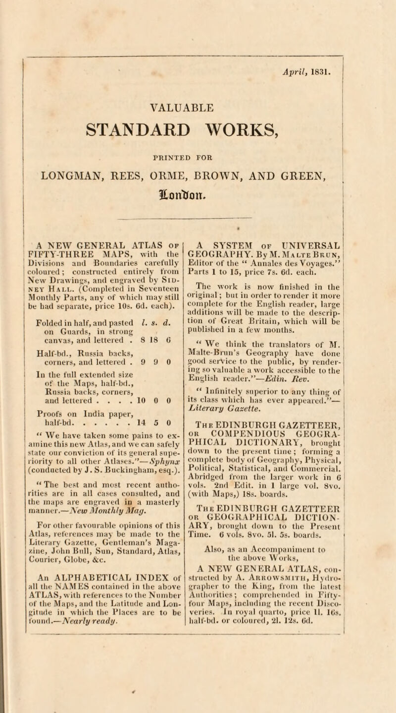 April, 1831. VALUABLE STANDARD WORKS, PRINTED FOR LONGMAN, REES, ORME, BROWN, AND GREEN, Eonttou. A NEW GENERAL ATLAS of FIFTY-THREE MAPS, with the Divisions and Boundaries carefully coloured; constructed entirely from i New Drawings, and engraved by Siu- I ney Hall. (Completed in Seventeen Monthly Parts, any of which may still be had separate, price 10s. 6d. each). Folded in half, and pasted l. s. d. on Guards, in strong canvas, and lettered . S 18 G Half-bd., Russia backs, corners, and lettered .990 In the full extended size of the Maps, half-bd., Russia backs, corners, and lettered .... 10 0 0 Proofs on India paper, half-bd.14 5 0 ts We have taken some pains to ex- i amine this new Atlas, and we can safely state our conviction of its general supe¬ riority to all other Atlases.”— Sphynx (conducted by J. S. Buckingham, esq.). “ The best and most recent autho¬ rities are in all cases consulted, and the maps are engraved in a masterly manner.—New Monthly May. For other favourable opinions of this Atlas, references may be made to the Literary Gazette, Gentleman’s Maga¬ zine, John Bull, Sun, Standard, Atlas, Courier, Globe, &c. An ALPHABETICAL INDEX of all the NAMES contained in the above ATLAS, with references to the Number of the Maps, and the Latitude and Lon¬ gitude in which the Places are to be found.—Nearly ready. A SYSTEM of UNIVERSAL GEOGRAPHY. By M. Malte Bkun, Editor of the “ Annales des Voyages.” Parts 1 to 15, price 7s. 6d. each. The work is now finished in the original; but in order to render it more complete for the English reader, large additions will be made to the descrip¬ tion of Great Britain, which will be published in a few months. ** We think the translators of M. Malte-Brun’s Geography have done good service to the public, by render¬ ing so valuable a work accessible to the English reader.”—Edin. Rev. “ Infinitely superior to any thing of its class which has ever appeared.”— Literary Gazette. The EDINBURGH GAZETTEER, or COMPENDIOUS GEOGRA¬ PHICAL DICTIONARY, brought down to the present time; forming a complete body of Geography, Physical, Political, Statistical, and Commercial. Abridged from the larger work in G vols. 2nd Edit, in 1 large vol. 8vo. (with Maps,) 18s. boards. The EDINBURGH GAZETTEER or GEOGRAPHICAL DICTION ARY, brought down to the Present Time. 6 vols. 8vo. 51. 5s. boards. Also, as an Accompaniment to the above Works, A NEW GEN ERAL ATLAS, con¬ structed by A. Arrowsjyuth, Hydro- grapher to the King, from the latest Authorities; comprehended in Fifty- four Maps, including the recent Disco¬ veries. In royal quarto, price 11. IGs. half-bd. or coloured, 21. Pis. Gd.