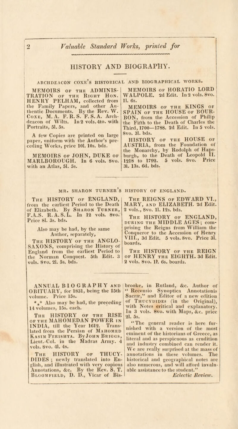 HISTORY AND BIOGRAPHY ARCHDEACON COXe’s HISTORICAL MEMOIRS of THE ADMINIS¬ TRATION of the Right Hon. HENRY PELHAM, collected from llie Family Papers, and other Au¬ thentic Documents. By the Rev. W. Coxe, M. A. F. R. S. F. S. A. Arch¬ deacon of Wilts. In 2 vols.4to. with Portraits, 51. 5s. A few Copies are printed on large paper, uniform with the Author’s pre¬ ceding Works, price 101.10s. bds. MEMOIRS of JOHN, DUKE of MARLBOROUGH. In 6 vols. 8vo. with an Atlas, 51. 5s. AND BIOGRAPHICAL WORKS. MEMOIRS OF HORATIO LORD WALPOLE. 2d Edit. In 2 vols. 8vo. , 11. Os. MEMOIRS op the KINGS of SPAIN of the HOUSE of BOUR¬ BON, from the Accession of Philip the Fifth to the Death of Charles the Third, 1700—1788. 2d Edit. In 5 vols. 8vo. 31. bds. HISTORY of the HOUSE of AUSTRIA, from the Foundation of the Monarchy, by Rodolph of Haps- burgh, to the Death of Leopold II. 1218 to 1792. 5 vols. 8vo. Price 31. 13s. 6d. bds. MR. SHARON TURNER’S The HISTORY of ENGLAND, from the earliest Period to the Death of Elizabeth. By Sharon Turner, F.A.S. R.A. S. L. In 12 vols. 8vo. Price 81. 3s. bds. Also may be had, by the same Author, separately, The HISTORY of the ANGLO- SAXONS, comprising the History of England from the earliest Period to the Norman Conquest. 5th Edit. 3 vols. 8vo. 21. 5s. bds. HISTORY OF ENGLAND. The REIGNS of EDWARD VI., MARY, and ELIZABETH. 2d Edit. 2 vols., 8vo. 11. 12s. bds. The HISTORY of ENGLAND, DURING THE MIDDLE AGES; com¬ prising the ReigDS from William the Conqueror to the Accession of Henry VIII., 3d Edit. 5 vols. 8vo. Price 31. boards. The HISTORY of the REIGN of HENRY the EIGHTH. 3d Edit. 2 vols. 8vo. 11. 6s. boards. ANNUAL BIOGRAPHY and OBITUARY, for 1831, being the 15th volume. Price 15s. *»* Also may be had, the preceding 14 volumes, 15s. each. The HISTORY of the RISE of the MAHOMEDAN POWER in INDIA, till the Year 1012. Trans¬ lated from the Persian of Mahomed Kasim Ff.rishta. ByJoHN Briggs, Lieut.-Col. in the Madras Army. 4 vols. 8vo. 41. 4s. The HISTORY of THUCY¬ DIDES; newly translated into En¬ glish, and illustrated with very copious Annotations, &c. By the Rev. S. T. Bloomfield, D. 1)., Vicar of Bis- brooke, in Rutland, &c. Author of “ Recensio Synoptica Annotationis Sacra1,” and Editor of a new edition | of Thucydides (in the Original), ! with Notes critical and explanatory. In 3 vols. 8vo. with Maps, &c. price 21. 5s. “The general reader is here fur¬ nished with a version of the most j eminent of the historians of Greece, as j literal and as perspicuous as erudition and industry combined can render it. We are really surprised at the mass of annotations in these volumes. The historical and geographical notes are also numerous, and will afford invalu¬ able assistance to the student.” Eclectic Review.