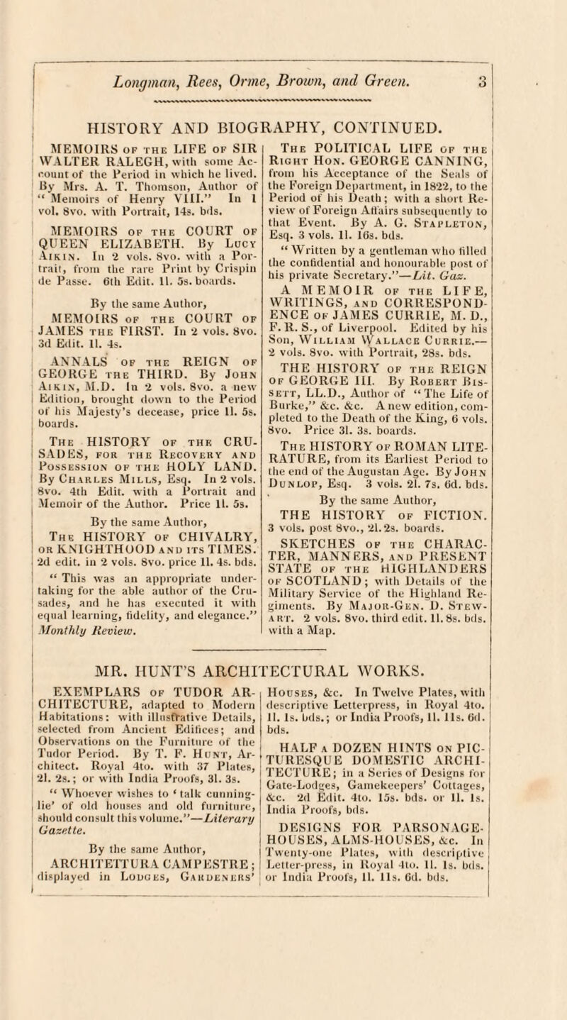 HISTORY AND BIOGRAPHY, CONTINUED. MEMOIRS of the LIFE of SIR WALTER RALEGH, with some Ac¬ count of the Period in which he lived. By Mrs. A. T. Thomson, Author of “ Memoirs of Henry VIII.” In 1 vol, 8vo. with Portrait, 14s. bds. MEMOIRS of the COURT of QUEEN ELIZABETH. By Lucy Aikin. In 2 vols. 8vo. with a Por¬ trait, from the rare Print hy Crispin tie Passe. 6th Edit. 11. 5s. boards. By the same Author, MEMOIRS of the COURT of JAMES the FIRST. In 2 vols. 8vo. , 3d Edit. 11. 4s. ANNALS of the REIGN of GEORGE the THIRD. By John Aikin, M.D. In 2 vols. 8vo. a new Edition, brought down to the Period of his Majesty’s decease, price 11. 5s. boards. The HISTORY of the CRU¬ SADES, for the Recovery and Possession of the HOLY LAND. By Charles Mills, Esq. In 2 vols. 8vo. 4th Edit, with a Portrait and Memoir of the Author. Price 11. 5s. By the same Author, The HISTORY of CHIVALRY, or KNIGHTHOOD and its TIMES. 2d edit, in 2 vols. 8vo. price 11. 4s. bds. “ This was an appropriate under¬ taking for the able author of the Cru¬ sades, and he has executed it with equal learning, fidelity, and elegance.” Monthly Review. The POLITICAL LIFE of the Right Hon. GEORGE CANNING, from his Acceptance of the Seals of the Foreign Department, in 1822, to the Period of his Death; with a short Re¬ view of Foreign Adairs subsequently to that Event. By A. G. Stapleton, Esq. 3 vols. 11. 16s. bds. “ Written by a gentleman who filled the confidential ami honourable post of his private Secretary.”—Lit. Gaz. A MEMOIR of the LIFE, WRITINGS, and CORRESPOND¬ ENCE of JAMES CURRIE, M. D„ F. R. S., of Liverpool. Edited by his Son, William VVallace Currie.— 2 vols. 8vo. with Portrait, 28s. bds. THE HISTORY of the REIGN of GEORGE III. By Robert Bis- sett, LL.D., Author of “The Life of Burke,” &c. &c. A new edition, com¬ pleted to the Death of the King, 6 vols. 8vo. Price 31. 3s. boards. The HISTORY of ROMAN LITE¬ RATURE, from its Earliest Period to the end of the Augustan Age. By Joh n Dunlop, Esq. 3 vols. 21. 7s. fid. bds. By the same Author, THE HISTORY of FICTION. 3 vols. post 8vo., 21.2s. boards. SKETCHES of the CHARAC¬ TER, MANNERS, and PRESENT STATE of the HIGHLANDERS of SCOTLAND; with Details of the Military Service of the Highland Re¬ giments. By Major-Gen. D. Stew¬ art. 2 vols. 8vo. third edit. II. 8s. bds. with a Map. MR. HUNT’S ARCHITECTURAL WORKS. EXEMPLARS of TUDOR AR¬ CHITECTURE, adapted to Modern Habitations: with illustrative Details, selected from Ancient Edifices; and Observations on the Furniture of the Tudor Period. By T. F. Hunt, Ar¬ chitect. Royal 4to. with 37 Plates, 21. 2s.; or with India Proofs, 31. 3s. “ Whoever wishes to ‘ talk cunning- lie' of old houses and old furniture, should consult this volume.”—Literary Gazette. By the same Author, ARCHITETTURA CAMPESTRE; displayed in Lodges, Gardeners’ I ■_ Houses, &c. In Twelve Plates, with descriptive Letterpress, in Royal 4to. II. Is. bds.; or India Proofs, II. 11s. fid. bds. HALF a DOZEN HINTS on PIC TURESQUE DOMESTIC ARCHI , TECTURE; in a Series of Designs for Gate-Lodges, Gamekeepers’ Cottages, &c. 2d Edit. 4to. 15s. bds. or 11. Is. I India Proofs, bds. DESIGNS FOR PARSONAGE- HOUSES, ALMS-HOUSES, &c. In Twenty-one Plates, witli descriptive Letter-press, in Royal 4to. 11. Is. bds. or India Proofs, 11. 11s. Gd. bds.