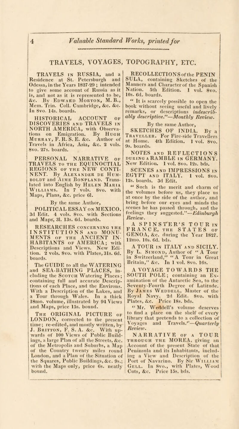 TRAVELS, VOYAGES, TRAVELS in RUSSIA, and a Residence at St. Petersburgh and Odessa, in the Years 1827-29; intended to give some account of Russia as it is, and not as it is represented to be, 1 &c. Bv Edward Morton, M. B., Mem. Trim Coll. Cambridge, &c. &c. In 8vo. 14s. boards. HISTORICAL ACCOUNT op DISCOVERIES and TRAVELS in NORTH AMERICA, with Observa¬ tions on Emigration. By Hugh Murray, F. R. S. E. &c. Author of Travels in Africa, Asia, &c. 2 vols. | 8vo. 27s. boards. | PERSONAL NARRATIVE of [TRAVELS to the EQUINOCTIAL REGIONS of the NEW CONTI- NENT. By Alexander de Hum¬ boldt and Aime Bonpland. Trans¬ lated into English by Helen Maria Williams. In 7 vols. 8vo. with Maps, Plans, &c. price 61. By the same Author, POLITICAL ESSAY on MEXICO. 3d Edit. 4 vols. 8vo. with Sections and Maps, 31. 13s. Cd. boards. RESEARCHES concerning the INSTITUTIONS and MONU¬ MENTS of the ANCIENT IN¬ HABITANTS of AMERICA; with Descriptions and Views. New Edi¬ tion. 2 vols. 8vo. with Plates, 31s. 6d. boards. The GUIDE to all the WATERING and SEA-BATHING PLACES, in¬ cluding the Scotch Watering Places; containing full and accurate Descrip¬ tions of each Place, and the Environs. With a Description of the Lakes, and a Tour through Wales. In a thick I8mo. volume, illustrated by 94 Views and Maps, price 15s. bound. The ORIGINAL PICTURE of LONDON, corrected to the present time; re-edited, and mostly written, by J. Britton, F. S. A. &c. With up¬ wards of 100 Views of Public Build¬ ings, a large Plan of all the Streets, &c. of the Metropolis and Suburbs, a Map of the Country twenty miles round London, and a Plan of the Situation of the Squares, Public Buildings, &c. 9s.; with the Maps only, price 6s. neatly | bound. TOPOGRAPHY, ETC. RECOLLECTIONS of the PENIN SULA, containing Sketches of the Manners and Character of the Spanish Nation. 5th Edition. I vol. 8vo. 10s. 6d. boards. “ It is scarcely possible to open the book without seeing useful and lively remarks, or descriptions indescrib¬ ably descriptive.”—Monthly Review. j By the same Author, SKETCHES OF INDIA. By a Traveller. For Fire-side Travellers at Home. 4th Edition. 1 vol. 8vo. 9s. boards. NOTES and REFLECTIONS during A RAMBLE IN GERMANY. New Edition. 1 vol. 8vo. 12s. bds. SCENES and IMPRESSIONS in EGYPT and ITALY. 1 vol. 8vo. 12s. boards. 3d Edit. “ Such is the merit and charm of the volumes before us, they place us at once by the side of the author, and bring before our eyes and minds the scenes he has passed through, and the feelings they suggested.”—Edinburgh Review. A SPINSTER’S TOUR in FRANCE, the STATES of GENOA, &c. during the Year 1827. 12mo. 10s. 6d. bds. A TOUR in ITALYr and SICILY. By L. Simond, Author of “A Tour in Switzerland,” “A Tour in Great Britain,” &c. In 1 vol. 8vo. 16s. A VOYAGE TOWARDS THE SOUTH POLE; containing an Ex¬ amination of the Antarctic Sea, to the Seventy-Fourth Degree of Latitude. By James Weddell, Master of the Royal Navy. 2d Edit. 8vo. with Plates, &c. Price 18s. bds. “ Mr. Weddell’s volume deserves to find a place on the shelf of ever'y library that pretends to a collection of Voyages and Travels.”—Quarterly Review. NARRATIVE of a TOUR through the MOREA, giving an Account of the present State of that Peninsula and its Inhabitants, includ¬ ing a View and Description of the I Port of Navarino. By Sir William ( Gell. In 8vo., with Plates, Wood I Cuts, &c. Price 15s. bds.