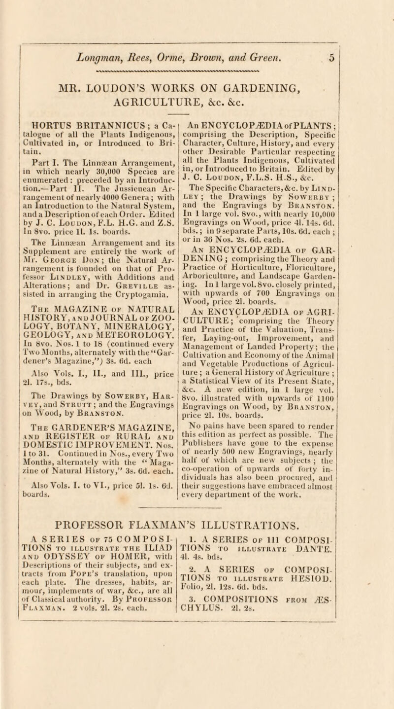 MR. LOUDON’S WORKS ON GARDENING, AGRICULTURE, &c. &c. HORTUS BRITANNICUS ; a Ca- talogue of all the Plants Indigenous, Cultivated in, or Introduced to Bri¬ tain. Part I. The Linmean Arrangement, in which nearly 30,000 Species are enumerated : preceded by an Introduc¬ tion.— Part II. The Jussieuean Ar¬ rangement of nearly 4000 Genera; with an Introduction to the Natural System, and a Description of each Order. Edited by J. C. Loudon, F.L. H.G. and Z.S. In 8vo. price 11. Is. boards. The Linmean Arrangement and its Supplement are entirely the work of Mr. George Don ; the Natural Ar¬ rangement is founded on that of Pro¬ fessor Lindley, with Additions and Alterations; and Dr. Greville as-1 sisted in arranging the Cryptogamia. The MAGAZINE of NATURAL HISTORY, and JOURNAL of ZOO¬ LOGY, BOTANY, MINERALOGY, GEOLOGY, and METEOROLOGY. In 8vo. Nos. 1 to 18 (continued every Two Months, alternately with the “Gar¬ dener’s Magazine/') 3s. (id. each ; Also Vols. I., II., and III., price I 21. 17s., bds. The Drawings by Sowekby, Har¬ vey, and Strutt ; and the Engravings on Wood, by Branston. The GARDENER’S MAGAZINE, and REGISTER of RURAL and DOMESTIC IMPROVEMENT. Nos. 1 to 31. Continued in Nos., every Two | Months, alternately with the “ Maga¬ zine of Natural History,” 3s. (3d. each. Also Vols. I. to VI., price 51. Is. 6d. ! boards. An ENCYCLOPAEDIA of PLANTS ; comprising the Description, Specific Character, Culture, History, and every other Desirable Particular respecting all the Plants Indigenous, Cultivated in, or Introduced to Britain. Edited by J. C. Loudon, F.L.S. H.S., &c. The Specific Characters,&c. by Lind¬ ley ; the Drawings by Sowkrby ; and the Engravings by Branston. In 1 large vol. 8vo., with nearly 10,000 Engravings on Wood, price 41. 14s. (id. bds.; in 9 separate Parts, 10s. (id. each ; or in 30 Nos. *2s. Od. each. An ENCYCLOPAEDIA of GAR¬ DEN IN G ; comprising the Theory and Practice of Horticulture, Floriculture, , Arboriculture, and Landscape Garden¬ ing. In 1 large vol. 8vo. closely printed, with upwards of 700 Engravings on Wood, price 21. boards. An ENCYCLOPAEDIA of AGRI¬ CULTURE; comprising the Theory and Practice of the Valuation, Trans¬ fer, Laying-out, Improvement, and Management of Landed Property; the Cultivation and Economy of the Animal and Vegetable Productions of Agricul¬ ture ; a General History of Agriculture ; a Statistical View of its Present State, &c. A new edition, in I large vol. 8vo. illustrated with upwards of 1100 Engravings on Wood, by Branston, price 21. 10s. boards. No pains have been spared to render this edition as perfect as possible. The Publishers have gone to the expense of nearly 500 new Engravings, nearly half of which are new subjects ; the co-operation of upwards of forty in¬ dividuals has also been procured, and their suggestions have embraced almost every department of the work. PROFESSOR FLAXMAN’S ILLUSTRATIONS. A SERIES of 75 COMPOSI¬ TIONS TO ILLUSTRATE THE ILIAD and ODYSSEY of HOMER, with Descriptions of their subjects, and ex- ‘ tracts from Pope’s translation, upon , each plate. The dresses, habits, ar¬ mour, implements of war, &c., are all of Classical authority. By Professor Flaxman. 2 vols. 21. 2s. each. 1. A SERIES of 111 COMPOSE TIONS TO ILLUSTRATE DAME. 41. 4s. bds. 2. A SERIES of COMPOSI¬ TIONS TO ILLUSTRATE HESIOD. Folio, 21. 12s. (id. bds. 3. COMPOSITIONS from yES- CHYLl'S. 21.2s.