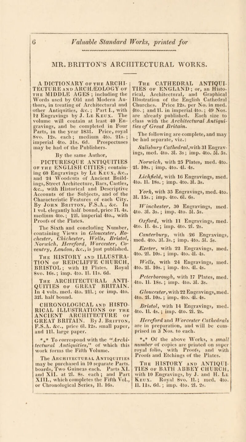 MR. BRITTON’S ARCHITECTURAL WORKS. A DICTIONARY of thf. ARCHI TECTURE and ARCHEOLOGY of the MIDDLE AGES ; including the Words used by Old and Modern Au¬ thors, in treating of Architectural and other Antiquities, &c. ; Part I., with 1*2 Engravings by J. Le Reux. The volume will contain at least 40 En¬ gravings, and be completed in Four Parts, in the year 1831. Price, royal Svo. 12s. each; medium 4to. 21s. ; imperial 4to. 31s. 6d. Prospectuses may be had of the Publishers. By the same Author, PICTURESQUE ANTIQUITIES of the ENGLISH CITIES; contain¬ ing 60 Engravings by Le Keux, &c., and 24 Woodcuts of Ancient Build¬ ings, Street Architecture, Bars, Castles, &c., with Historical and Descriptive Accounts of the Subjects, and of the Characteristic Features of each City. By John Britton, F.S.A., &c. In 1 vol. elegantly half bound, price 71. 4s. medium 4to.; 121. imperial 4to., with Proofs of the Plates. The Sixth and concluding Number, containing Views in Gloucester, Ro¬ chester, Chichester, 1 Tells, Bristol, Norwich, Hereford, Worcester, Co¬ ventry, London, &c., is just published. The HISTORY and ILLUSTRA¬ TION of REDCL1FFE CHURCH, BRISTOL; with 12 Plates. Royal Svo. 16s.; imp. 4to. 11. 11s. 6d. The ARCHITECTURAL ANTI¬ QUITIES ok GREAT BRITAIN. In 4 vols. med. 4to. 211.; or imp. 4to. 321. half bound. CHRONOLOGICAL and HISTO¬ RICAL ILLUSTRATIONS ok the ANCIENT ARCHITECTURE of GREAT BRITAIN. By J. Britton, F.S.A. &c., price 61.12s. small paper, and 111. large paper. %* To correspond with the uArchi¬ tectural Antiquities,” of which this work forms the Fifth Volume. The Architectural Antiquities may be purchased in 10 separate Parts, boards, Two Guineas each. Parts XI. and XII. at 21. 8s. each ; and Part XIII., which completes the Fifth Vol., | or Chronological Series, 11. lGs. The CATHEDRAL ANTIQUE TIES ok ENGLAND; or, an Histo¬ rical, Architectural, and Graphical Illustration of the English Cathedral Churches. Price 12s. per No. in med. 4to.; and 11. in imperial 4to.; 49 Nos. are already published. Each size to class with the Architectural Antiqui¬ ties of Great Britain. The following are complete, and may be had separate, viz.: Salisbury Cathedral,with 31 Engrav¬ ings, med. 4to. 31. 3s; imp. 4to. 51. 5s. Norwich, with 25 Plates, med. 4to. 21. 10s. ; imp. 4to. 41. 4s. Lichfield, with 16 Engravings, med. 4to. 11. 18s. ; imp. 4to. 31. 3s. York, with 35 Engravings, med.4to. 31. 15s.; imp. 4to. 61. 6s. Winchester, 30 Engravings, med. 4to. 31. 3s. ; imp. 4to. 51. 5s. Oxford, with 11 Engravings, med. 4to. 11. 4s.; imp. 4to. 21. 2s. Canterbury, with 26 Engravings, med. 4to. 31. 3s.; imp. 4to. 51. 5s. Exeter, with 22 Engravings, med. 4to. 21. 10s.; imp. 4to. 41. 4s. Wells, with 24 Engravings, med. 4to. 21. 10s.; imp. 4to. 41. 4s. Peterborough, with 17 Plates, med. 4to. 11. ISs.; imp. 4lo. 31. 3s. Gloucester, with22 Engravings, med. 4to. 21. 10s.; imp. 4to. 41. 4s. Bristol, with 14 Engravings, med. 4to. 11. 4s. ; imp. 4to. 21. 2s. Hereford and Worcester Cathedrals are in preparation, and will be com¬ prised in 3 Nos. to each. *4* Of the above Works, a small number of copies are printed on super royal folio, with Proofs, and with Proofs and Etchings of the Plates. The HISTORY and ANTIQUI¬ TIES of BATH ABBEY CHURCH, with 10 Engravings, by J. and H. Ll Keux. Royal Svo. 11.; med. 4lo. 11. 11s. 6d. ; imp. 4to. 21. 2s.