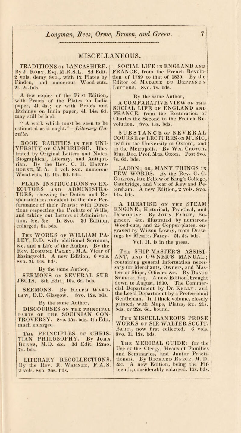 MISCELLANEOUS. TRADITIONS of LANCASHIRE. By J. Roby, Esq. M.R.S.L. ‘2d Edit. •2 vols. demy 8vo., with 12 Plates by Finden, and numerous Wood-cuts. 21. ‘2s. bds. A few copies of the First Edition, with Proofs of the Plates on India paper, 41. 4s.; or with Proofs and Etchings on India paper, 41. 14s. 6d. may still be had. “ A work which must be seen to be estimated as it ought.”—Literary Ga¬ zette. BOOK RARITIES in the UNI¬ VERSITY of CAMBRIDGE. Illus¬ trated by Original Letters and Notes, Biographical, Literary, and Antiqua¬ rian. By the Rev. C. H. Harts- hokne, Si. A. 1 vol. 8vo. numerous Wood-cuts, 11. 11s. 6d. bds. PLAIN INSTRUCTIONS to EX¬ ECUTORS and ADMINISTRA¬ TORS, shewing the Duties and Re¬ sponsibilities incident to the due Per¬ formance of their Trusts; with Direc¬ tions respecting the Probate of Wills, and taking out Letters of Administra¬ tion, &c. &c. In Svo. 3d Edition, enlarged, 8s. bds. The WORKS of WILLIAM PA- LEA’, D.D. with additional Sermons, &c. and a Life of the Author. By the Rev. Edmund Paley, M.A. Vicar of Easingwold. A new Edition, ti vols. Svo. 21. 14s. bds. By the same Author, SERMONS on SEVERAL SUB¬ JECTS. 8th Edit., 10s. Cd. bds. SERMONS. By Ralph Ward- law, D.D. Glasgow. Svo. 12s. bds. By the same Author, DISCOLRSES on the principal parts of the SOCINIAN CON¬ TROVERSY. Svo. 15s. bds. 4th Edit, much enlarged. The PRINCIPLES of CHRIS¬ TIAN PHILOSOPHY. By John Burns, M.D. &c. 3d Edit. 12mo. 7s. bds. LITERARY RECOLLECTIONS. By the Rev. R. Warner, F.A.S. 2 vols. 8vo. 20s. bds. SOCIAL LIFE in ENGLAND and FRANCE, from the French Revolu¬ tion of 178!) to that of 1830. By the Editor of Madame du Deffand s Letters. Svo. 7s. bds. By the same Author, A COMPARATIVE VIEW of the SOCIAL LIFE of ENGLAND and FRANCE, from the Restoration of Charles the Second to the French Re¬ volution. 8vo. 13s. bds. SUBSTANCE of SEVERAL COURSE of LECTURES on MUSIC, read in the University of Oxford, and in the Metropolis. By Wm. Crotch, Mus. Doc. Prof. Mus. Oxon. Post Svo. I 7s. (id. bds. LACON; or, MANY THINGS in FEW WORDS. By the Rev. C. C. Colton, late Fellow of King’s College, Cambridge, and Vicar of Kew and Pe¬ tersham. A new Edition, 2 vols. Svo. 14s. bds. A TREATISE on the STEAM ENGINE; Historical, Practical, and Descriptive. By John Farey, En¬ gineer. 4to. illustrated by numerous Wood-cuts, and 25 Copper-plates, en¬ graved by Wilson Lowry, from Draw¬ ings by Messrs. Farey. 51. 5s. bds. Vol. II. is in the press. The SHIP MASTER’S ASSIST¬ ANT, and OWNER’S MANUAL; containing general Information neces¬ sary for Merchants, Owners, and Mas¬ ters of Ships, Ollicers, &c. By David Steele, Esq. A new Edition, brought down to August, 1830. The Commer¬ cial Department by Dr. Kelly; and the Legal Department by a Professional Gentleman. In 1 thick volume, closely printed, with Maps, Plates, tscc. 21s. bds. or 2’2s. (id. bound. The MISCELLANEOUS PROSE WORKS of SIR WALTER SCOTT, Bart., now first collected, (i vols. 8vo. 31. 12s. bds. The MEDICAL GUIDE: for the Use of the Clergy, Heads of Families and Seminaries, and Junior Practi¬ tioners. By Richard Reece, M. D. &c. A new Edition, being tiie Fif¬ teenth, considerably enlarged. 12s. bds.