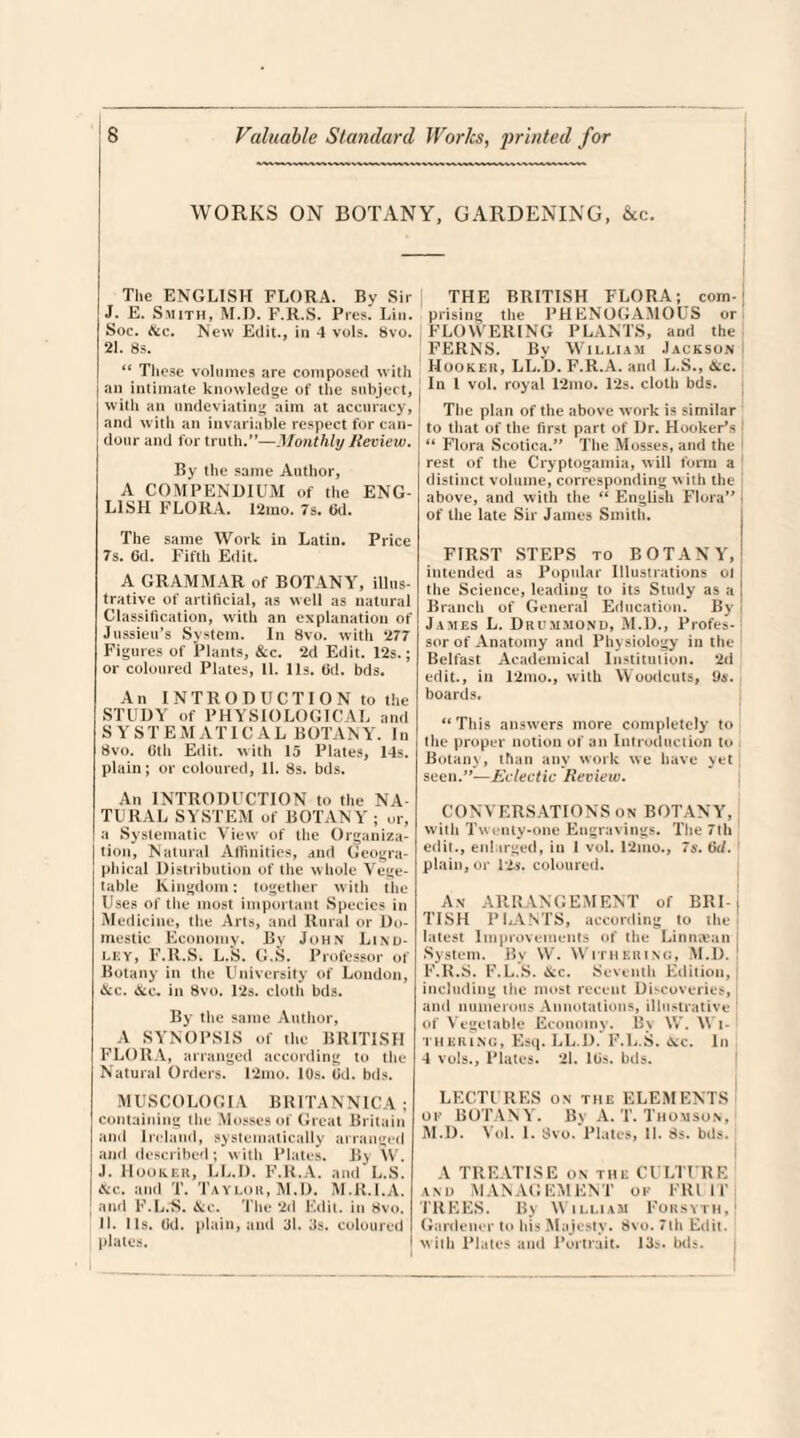 WORKS ON BOTANY. GARDENING. See. The ENGLISH FLORA. By Sir J. E. Smith, M.D. F.R.S. Pres. Lin. Soc. See. New Edit., in 4 vols. 8vo. 21. 8s. “ These volumes are composed with j an intimate knowledge of the subject, with an undeviating aim at accuracy, I and with an invariable respect for can¬ dour and for truth.”—Monthly Review. By the same Author, A COMPENDIUM of the ENG¬ LISH FLORA. 12mo. 7s. fid. The same Work in Latin. Price 7s. 6d. Fifth Edit. A GRAMMAR of BOTANY, illus¬ trative of artificial, as well as natural Classification, with an explanation of Jussieu’s System. In 8vo. with 277 Figures of Plants, &c. 2d Edit. 12s.; or coloured Plates, 11. 11s. fid. bds. An INTRODUCTION to the STUDY of PHYSIOLOGICAL and SYSTEMATIC AL BOTANY. In 8vo. 0th Edit, with 15 Plates, 14s. plain; or coloured, 11. 8s. bds. An INTRODUCTION to the NA¬ TURAL SYSTEM of BOTANY ; or, a Systematic View of the Organiza¬ tion, Natural Affinities, and Geogra¬ phical Distribution of the whole Vege¬ table Kingdom: together with the Uses of the most important Species in Medicine, the Arts, and Rural or Do¬ mestic Economy. By John Lind- ley, F.R.S. L.S. G.S. Professor of Botany in the University of London, &c. &c. in 8vo. Pis. cloth bds. By the same Author, A SYNOPSIS of the BRITISH FLORA, arranged according to the Natural Orders. 12mo. 10s. fid. bds. M USC 0 LOG. IA BRITANNICA ; containing the Mosses of Great Britain and Ireland, systematically arranged and described; with Plates. By W. J. Hooker, LL.D. F.R.A. and L.S. See. and T. Taylor, M.D. M.R.I.A. and F.L.’S. &c. The 2d Edit, in 8vo. II. Us. (id. plain, and 31. 3s. coloured plates. THE BRITISH FLORA; com¬ prising the PHENOGAMOUS or FLOWERING PLANTS, and the FERNS. By William Jackson Hooker, LL.D. F.R.A. and L.S., &c. In 1 vol. royal 12mo. 12s. cloth bds. The plan of the above work is similar to that of the first part of Dr. Hooker's “ Flora Scotica.” The Mosses, and the rest of the Cryptogamia, will form a distinct volume, corresponding with the above, and with the “ English Flora” j of the late Sir James Smith. FIRST STEPS to BOTANY, intended as Popular Illustrations ol the Science, leading to its Study as a Branch of General Education. By James L. Drummond, M.D., Profes¬ sor of Anatomy and Physiology in the Belfast Academical Institution. 2d edit., in 12mo., with Woodcuts, 9s. boards. “ This answers more completely to the proper notion of an Introduction to Botany, than any work we have yet; seen.”—Eclectic Review. CONVERSATIONS on BOTANY, with Twenty-one Engravings. The 7th edit., enlarged, in 1 vol. 12mo., 7s. fid. plain, or 12s. coloured. An ARRANGEMENT of BRI- j TISH PliANTS, according to the latest Improvements of the Linmvun System. By VV. Withering, M.D. ! F.R.S. F.L.S. &c. Seventh Edition, including the most recent Discoveries, and numerous Annotations, illustrative 1 of Vegetable Economy. By W. Wi¬ thering, Esq. LL.D. F.L.S. Sec. In 4 vols., Plates. 21. lGs. bds. LECTURES on the ELEMENTS of BOTANY. By A. T. Thomson, M.D. Vol. 1. Svo. Plates, 11. 8s. bds. A TREATISE on the CULTURE and MANAGEMENT of FRUIT TREES. By William Forsyth. Gardener to his Majesty. 8\o. 7th Edit, with Plates and Portrait. 13$. bds.