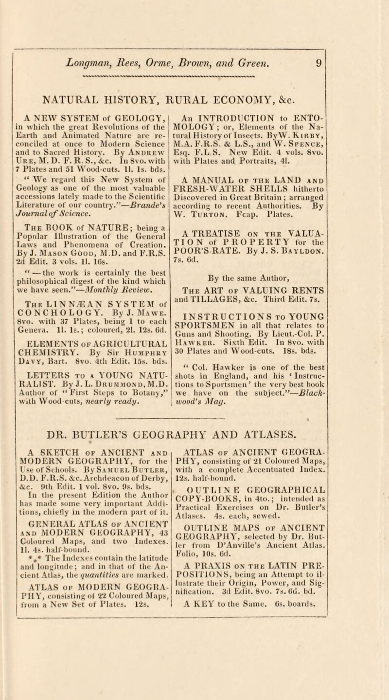 NATURAL HISTORY, RURAL ECONOMY, &c. A NEW SYSTEM of GEOLOGY, I in which the great Revolutions of tile Earth and Animated Nature are re¬ conciled at once to Modern Science and to Sacred History. By Andrew Ur e, M. D. F. K. S., &c. In Svo. with 7 Plates and 51 Wood-cuts. 11. Is. bds. “ We regard this New System of Geology as one of the most valuable accessions lately made to the Scientific Literature of our country.”—Braude's Journal of Science. The BOOK of NATURE; being a Popular Illustration of the General Laws and Phenomena of Creation. By J. Mason Good, M.D. and F.R.S. 2d Edit. 3 vols. 11. 16s. “ — the work is certainly the best philosophical digest of the kind which we have seen.”—Monthly Review. The LINN.® AN SYSTEM of CONCHOLOGY. By J. Mawe. 8vo. with 37 Plates, being 1 to each Genera. 11. Is.; coloured, 21. 12s. Cd. ELEMENTS of AGRICULTURAL CHEMISTRY. By Sir Humphry Davy, Bart. 8vo. 4th Edit. 15s. bds. LETTERS to a YOUNG NATU¬ RALIST. By J. L. Drummond, M.D. Author of “ First Steps to Botany,” with Wood cuts, nearly ready. An INTRODUCTION to ENTO¬ MOLOGY; or, Elements of the Na¬ tural History of Insects. By W. Kir d y, M.A. F.R.S. & L.S., and W. Spence, Esq. F.L.S. New Edit. 4 vols. 8vo. with Plates and Portraits, 41. A MANUAL of the LAND and FRESH WATER SHELLS hitherto Discovered in Great Britain ; arranged according to recent Authorities. By W. Turton. Fcap. Plates. A TREATISE on the VALUA¬ TION of PROPER T Y for the POOR’S-RATE. By J. S. Bayldon. 7s. Od. By the same Author, The ART of VALUING RENTS and TILLAGES, &c. Third Edit. 7s. INSTRUCTIONS to YOUNG SPORTSMEN in all that relates to Guns and Shooting. By Lieut.-Col. P. Hawker. Sixth Edit. In Svo. with 30 Plates and Wood-cuts. 18s. bds. “ Col. Hawker is one of the best shots in England, and his ‘ Instruc¬ tions to Sportsmen ’ the very best book we have on the subject.”—Black- ] wood’s May. DR. BUTLER’S GEOGRAPHY AND ATLASES. A SKETCH of ANCIENT and MODERN GEOGRAPHY, for the I se of Schools. By Samuel Butler, D.D. F.R.S. &c. Archdeacon of Derby, &c. 9th Edit. 1 vol. Svo. 9s. bds. In the present Edition the Author has made some very important Addi¬ tions, chiefly in the modern part of it. GENERAL ATLAS of ANCIENT and MODERN GEOGRAPHY, 43 Coloured Maps, and two Indexes. 11. 4s. half-bound. *** The Indexes contain the latitude and longitude; and in that of the An¬ cient Atlas, the quantities are marked. ATLAS of MODERN GEOGRA¬ PHY, consisting of *22 Coloured Maps, from a New Set of Plates. 12s. ATLAS of ANCIENT GEOGRA¬ PHY, consisting of 21 Coloured Maps, with a complete Accentuated Index. 12s. half-bound. OUTLINE GEOGRAPHICAL COPY-BOOKS, in 4to.; intended as Practical Exercises on Dr. Butler's Atlases. 4s. each, sewed. OUTLINE MAPS of ANCIENT GEOGRAPHY, selected by Dr. But¬ ler from D'AnvilLe’s Ancient Atlas. Folio, 10s. Od. A PRAXIS on the LATIN PRE¬ POSITIONS, being an Attempt to il lustrate their Origin, Power, and Sig¬ nification. 3d Edit. Svo. 7s. Od. bd. A KEY to the Same. Os. boards.