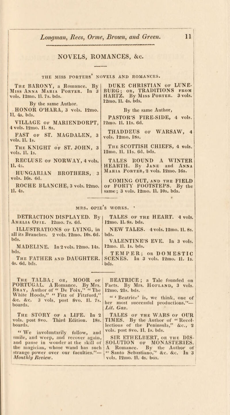 NOVELS, ROMANCES, &c. THE MISS rORTEUS’ NOVET.S AND ROMANCES. The BARONY, a Romance. By I Miss Anna Maria Porter. In 3 vols. 12mo. 11. 7s. bds. By the same Author. HONOR O’HARA, 3 vols. 12mo. j 11. 4s. bds. VILLAGE of MARIENDORPT, ! 4 vols. 12mo. 11. 8s. PAST of ST. MAGDALEN, 3 I vols. 11. Is. The KNIGHT of ST. JOHN, 3 : vols. 11. Is. RECLUSE op NORWAY, 4 vols. ! 11. 4s. HUNGARIAN BROTHERS, 3 I vols. lGs. (id. ROCHE BLANCHE, 3 vols. 12mo. 1 11. 4s. DUKE CHRISTIAN of LUNE- BURG; on, TRADITIONS from HAR1Z. By Miss Porter. 3 vols. 12mo. 11. 4s. bds. By the same Author, PASTOR’S FIRE SIDE, 4 vols. 12mo. 11. 11s. Gd. THADDEUS of WARSAW, 4 vols. 12mo. 18s. The SCOTTISH CHIEFS, 4 vols. 12mo. 11. 11s. Gd. bds. TALES ROUND A WINTER HEARTH. By Jane and Anna Maria Porter, 2 vols. 12mo. lGs. COMING OUT, and the FIELD of FORTY FOOTSTEPS. By the same; 3 vols. 12mo. 11. 10s. bds. MRS. OPIE’s WORKS. DETRACTION DISPLAYED. By Ahelia Ofie. 12mo. 7s. Gd. ILLUSTRATIONS of LYING, in all its Branches. 2 vols. 12mo. 10s. 6d. bds. MADELINE. In 2 vols. 12mo. 14s. bds. The FATHER and DAUGHTER. 4s. Gd. bds. TALES of the HEART. 4 vols. I2mo. 11. 8s. bds. NEW TALES. 4 vols. 12mo. 11. 8s. bds. VALENTINE’S EVE. In 3 vols. 12mo. 11. Is. bds. TEMPER; or DOMESTIC SCENES. In 3 vols. 12mo. 11. Is. bds. The TALBA; or, MOOR of PORTUGAL. A Romance. By Mrs. Bray, Author of “ De Foix,” “The White Hoods,” “ Fitz of Fitzford,” tkc. &c. 3 vols. post 8vo. II. 7s. ; boards. The STORY of a LIFE. In 2 vols. post 8vo. Third Edition. 18s. boards. “We involuntarily follow, and smile, and weep, and recover again, and pause in wonder at the skill of the magician, whose wand has such strange power over our faculties.”— Monthly Iteview. BEATRICE ; a Tale founded on Facts. By Mrs. Hofland, 3 vols. 12ino. 21s. bds. “ ‘ Beatrice’ is, we think, one of her most successful productions.”— Lit. Gaz. TALES of the WARS of OUR TIMES. By the Author of “Recol¬ lections of the Peninsula,” &c., 2 vols. post 8vo. 11. Is. bds. SIR ETHELBERT, or the DIS¬ SOLUTION of MONASTERIES. A Romance. By the Author of “ Santo Schastiano,” &c. &c. In 3 I vols. I2mo. 11. 4s. bos.