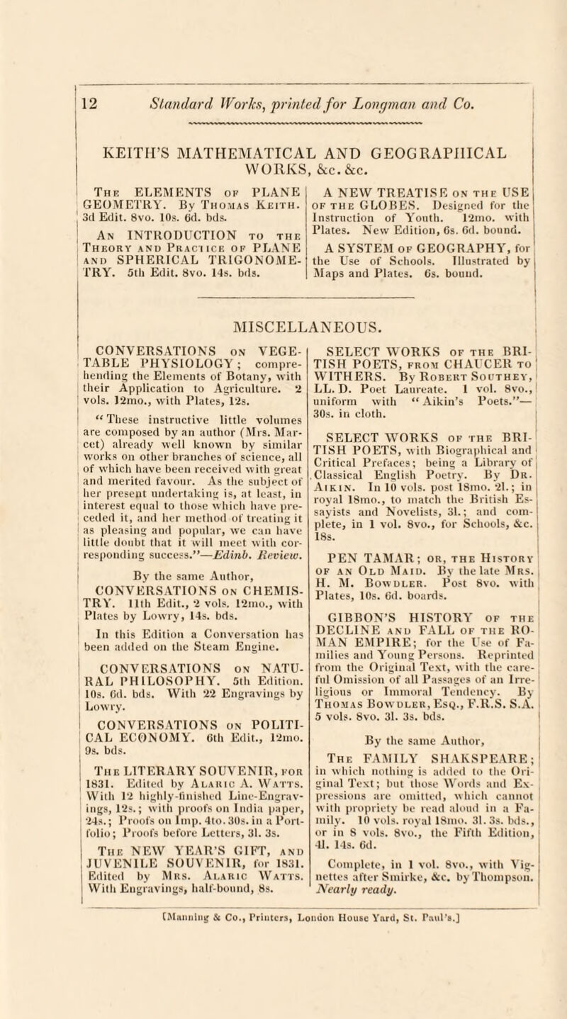 KEITH’S MATHEMATICAL AND GEOGRAPHICAL WORKS, &c.&c. The ELEMENTS of PLANE GEOMETRY. By Thomas Keith. J 3d Edit. 8vo. 10s. 6d. bds. An INTRODUCTION to the Theory and Practice of PLANE I and SPHERICAL TRIGONOME¬ TRY. 5tb Edit. 8vo. Ids. bds. A NEW TREATISE on the USE of the GLOBES. Designed for tlie Instruction of Youth. 12mo. with Plates. New Edition, 6s. 6d. bound. A SYSTEM of GEOGRAPHY, for the Use of Schools. Illustrated by | Maps and Plates. Cs. bound. MISCELLANEOUS. CONVERSATIONS on VEGE¬ TABLE PHYSIOLOGY ; compre¬ hending the Elements of Botany, with their Application to Agriculture. 2 vols. 12mo., with Plates, 12s. “ These instructive little volumes are composed by an author (Mrs. Mar- cet) already well known by similar works on other branches of science, all of which have been received with great and merited favour. As the subject of her present undertaking is, at least, in interest equal to those which have pre¬ ceded it, and her method of treating it as pleasing and popular, we can have little doubt that it will meet with cor¬ responding success.”—Edinb. Review. By the same Author, CONVERSATIONS on CHEMIS¬ TRY. 11th Edit., 2 vols. 12mo., with Plates by Lowry, 14s. bds. In this Edition a Conversation has been added on the Steam Engine. CONVERSATIONS on NATU- RAL PHILOSOPHY. 5th Edition. 10s. 6(1. bds. With 22 Engravings by I Lowry. CONVERSATIONS on POLITI- CAL ECONOMY. 0th Edit., 12mo. ( 9s. bds. i The LITERARY SOUVENIR, for | 1831. Edited by Alakic A. Watts. With 12 highly-finished Line-Engrav¬ ings, 12s.; with proofs on India paper, 24s.; Proofs on Imp. 4to. 30s. in a Port- ! folio; Proofs before Letters, 31. 3s. I The NEW YEAR’S GIFT, and I JUVENILE SOUVENIR, for 1831. j Edited by Mrs. Alaric Watts, i Witli Engravings, half-bound, 8s. SELECT WORKS of the BRI¬ TISH POETS, from CHAUCER to | WITHERS. By Robert Southey, LL. D. Poet Laureate. 1 vol. 8vo.,l uniform with t( Aikin’s Poets.”— 30s. in cloth. SELECT WORKS of the BRI¬ TISH POETS, with Biographical and 1 Critical Prefaces; being a Library of ! Classical English Poetry. By Dr. Aik in. In 10 vols. post 18mo. 21.; in ; royal 18mo., to match the British Es¬ sayists and Novelists, 31.; and com¬ plete, in 1 vol. 8vo., for Schools, &c. j 18s. PEN TAMAR; or, the History of an Old Maid. By the late Mrs. j H. M. Bowdler. Post 8vo. with Plates, 10s. Gd. boards. GIBBON’S HISTORY of the DECLINE and FALL of the RO¬ MAN EMPIRE; for the Use of Fa¬ milies and Young Persons. Reprinted from the Original Text, with the care¬ ful Omission of all Passages of an Irre¬ ligious or Immoral Tendency. By Thomas Bowdler, Esq., F.R.S. S.A. 5 vols. Svo. 31. 3s. bds. By the same Author, The FAMILY SHAKSPEARE; in which nothing is added to the Ori¬ ginal Text; but those Words and Ex¬ pressions are omitted, which cannot with propriety be read aloud in a Fa¬ mily. 10 vols. royal 18mo. 31.3s. bds., or in S vols. 8vo., the Fifth Edition, 41. 14s. Gd. Complete, in 1 vol. 8vo., with Vig¬ nettes after Smirke, &c. by Thompson. Nearly ready. (Manning & Co., Printers, London House Yard, St. Paul’s.]