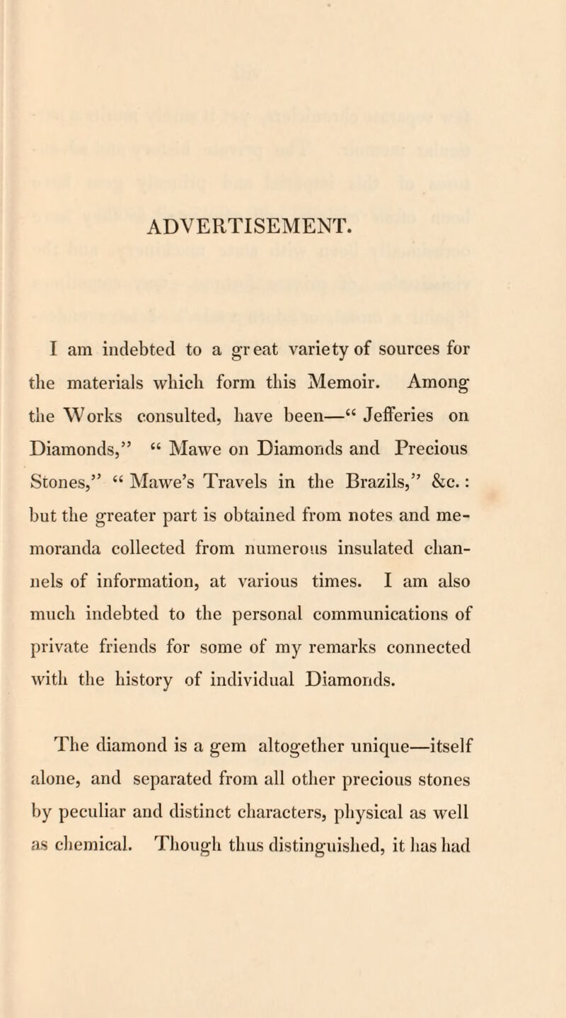 ADVERTISEMENT. I am indebted to a great variety of sources for the materials which form this Memoir. Among the Works consulted, have been—“ Jefferies on Diamonds,” “ Mawe on Diamonds and Precious Stones,” “ Mawe’s Travels in the Brazils,” &c.: but the greater part is obtained from notes and me¬ moranda collected from numerous insulated chan¬ nels of information, at various times. I am also much indebted to the personal communications of private friends for some of my remarks connected with the history of individual Diamonds. The diamond is a gem altogether unique—itself alone, and separated from all other precious stones by peculiar and distinct characters, physical as well as chemical. Though thus distinguished, it has had