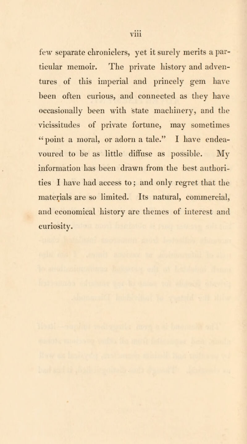 Vlll few separate chroniclers, yet it surely merits a par¬ ticular memoir. The private history and adven¬ tures of this imperial and princely gem have been often curious, and connected as they have occasionally been with state machinery, and the vicissitudes of private fortune, may sometimes “ point a moral, or adorn a tale.” I have endea¬ voured to be as little diffuse as possible. My information has been drawn from the best authori¬ ties I have had access to; and only regret that the materials are so limited. Its natural, commercial, and economical history are themes of interest and curiosity.