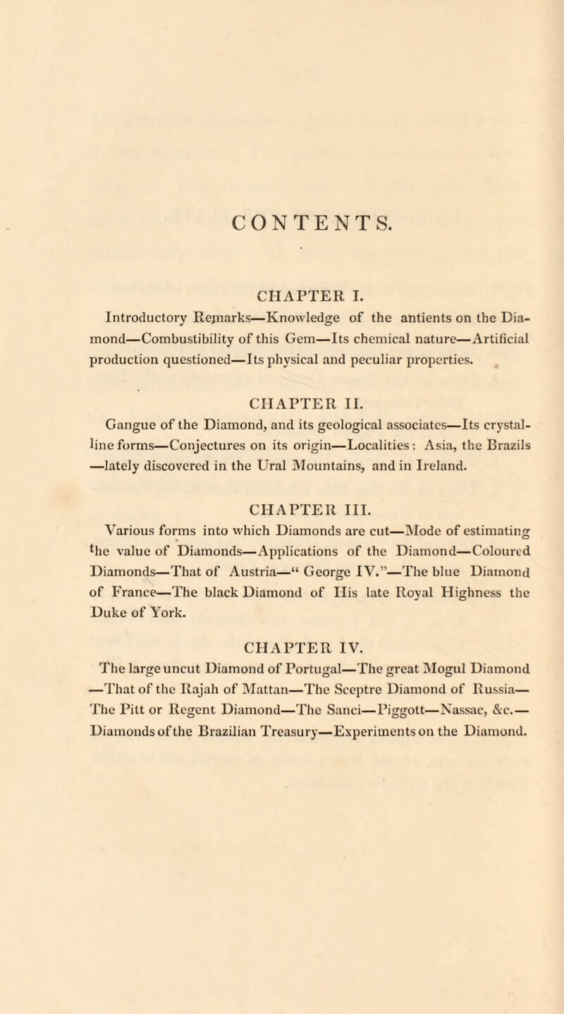 CONTENTS. CHAPTER I. Introductory Rejnarks—Knowledge of the antients on the Dia¬ mond—Combustibility of this Gem—Its chemical nature—Artificial production questioned—Its physical and peculiar properties. CHAPTER II. Gangue of the Diamond, and its geological associates—Its crystal¬ line forms—Conjectures on its origin—Localities: Asia, the Brazils —lately discovered in the Ural Mountains, and in Ireland. CHAPTER III. Various forms into which Diamonds are cut—Mode of estimating the value of Diamonds—Applications of the Diamond—Coloured Diamonds—That of Austria—“ George IV.”—The blue Diamond of France—The black Diamond of His late Royal Highness the Duke of York. CHAPTER IV. The large uncut Diamond of Portugal—The great Mogul Diamond —That of the Rajali of Mattan—The Sceptre Diamond of Russia— The Pitt or Regent Diamond—The Sanci—Piggott—Nassac, &c.— Diamonds of the Brazilian Treasury—Experiments on the Diamond.