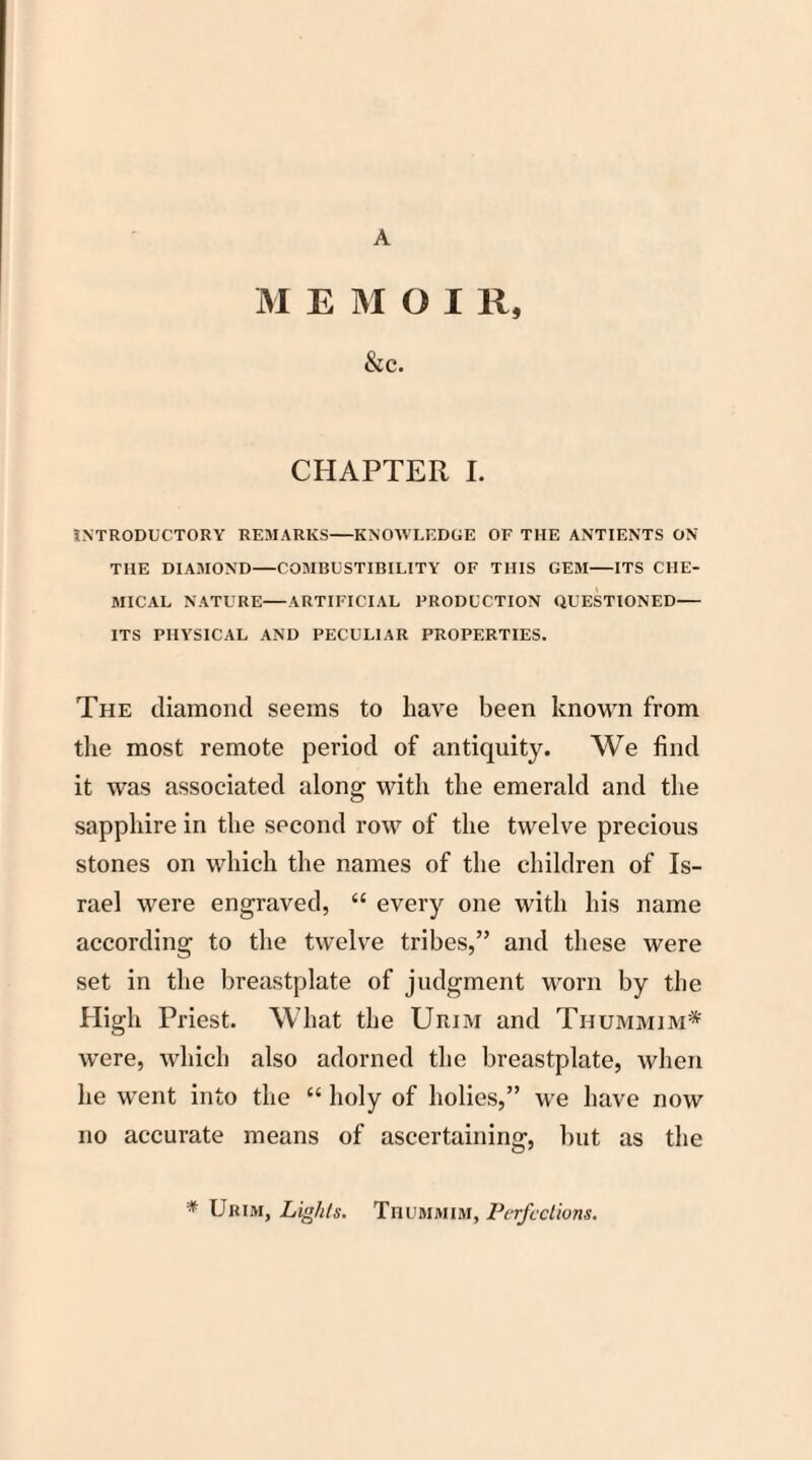A M E M O I R, &c. CHAPTER I. INTRODUCTORY REMARKS-KNOWLEDGE OF THE ANTIENTS ON THE DIAMOND-COMBUSTIBILITY OF THIS GEM-ITS CHE¬ MICAL NATURE—ARTIFICIAL PRODUCTION QUESTIONED- ITS PHYSICAL AND PECULIAR PROPERTIES. The diamond seems to have been known from the most remote period of antiquity. We find it was associated along with the emerald and the sapphire in the second row of the twelve precious stones on which the names of the children of Is¬ rael were engraved, “ every one with his name according to the twelve tribes,” and these were set in the breastplate of judgment worn by the High Priest. What the Urim and Ti-iummim* were, which also adorned the breastplate, when he went into the “ holy of holies,” we have now no accurate means of ascertaining, but as the * Urim, Lights. Thummim, Perfections.