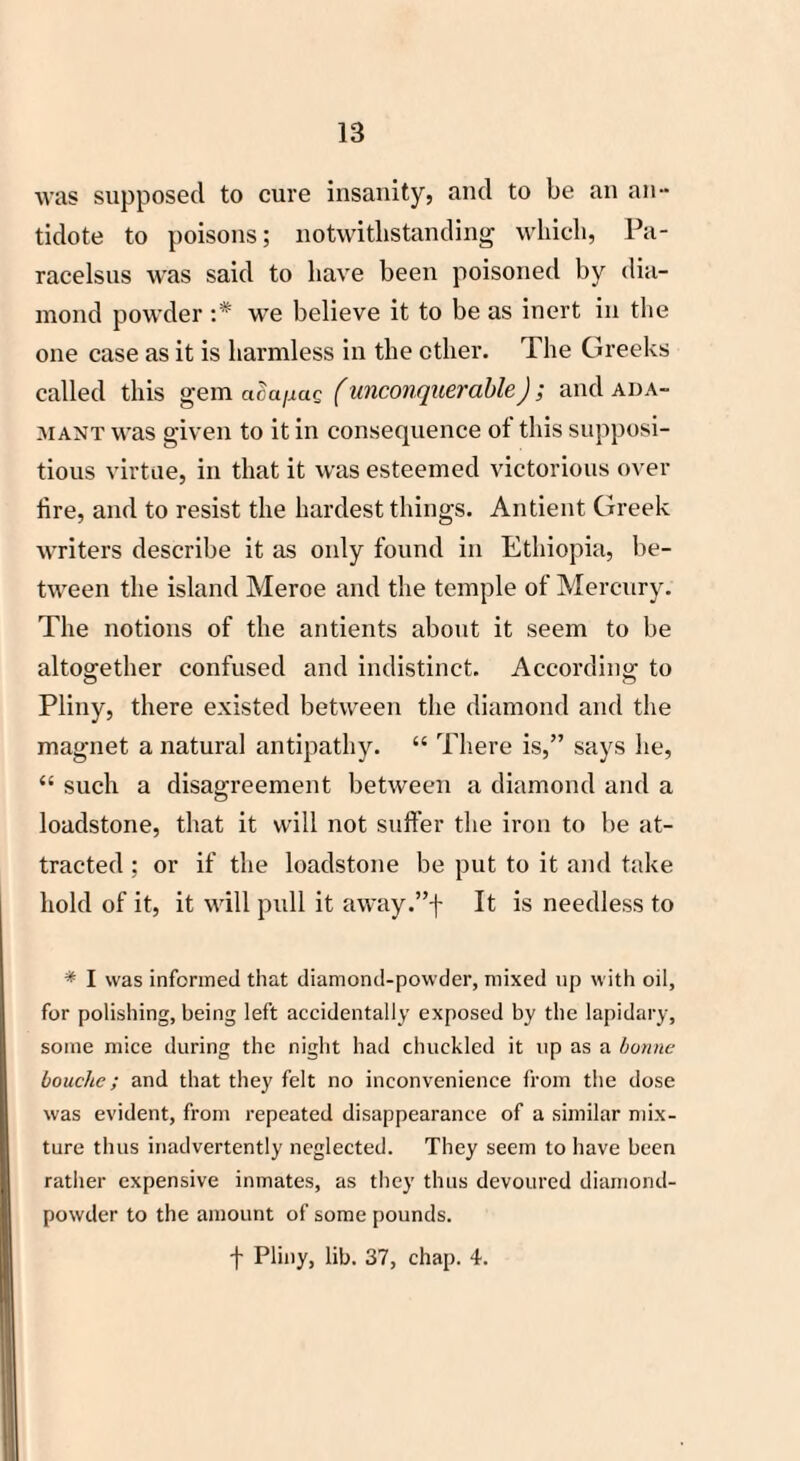 was supposed to cure insanity, and to be an an¬ tidote to poisons; notwithstanding which, Pa¬ racelsus was said to have been poisoned by dia¬ mond powder :* we believe it to be as inert in the one case as it is harmless in the ether. The Greeks called this gem aoa/xaQ (unconquerable); and ada¬ mant was given to it in consequence of this supposi¬ tious virtue, in that it was esteemed victorious over lire, and to resist the hardest things. Antient Greek writers describe it as only found in Ethiopia, be¬ tween the island Meroe and the temple of Mercury. The notions of the antients about it seem to be altogether confused and indistinct. According to Pliny, there existed between the diamond and the magnet a natural antipathy. “ There is,” says he, “ such a disagreement between a diamond and a loadstone, that it will not suffer the iron to be at¬ tracted : or if the loadstone be put to it and take hold of it, it will pull it away.”f It is needless to * I was informed that diamond-powder, mixed up with oil, for polishing, being left accidentally exposed by the lapidary, some mice during the night had chuckled it up as a bonne bouche; and that they felt no inconvenience from the dose was evident, from repeated disappearance of a similar mix¬ ture thus inadvertently neglected. They seem to have been rather expensive inmates, as they thus devoured diamond- powder to the amount of some pounds. f Pliny, lib. 37, chap. 4.