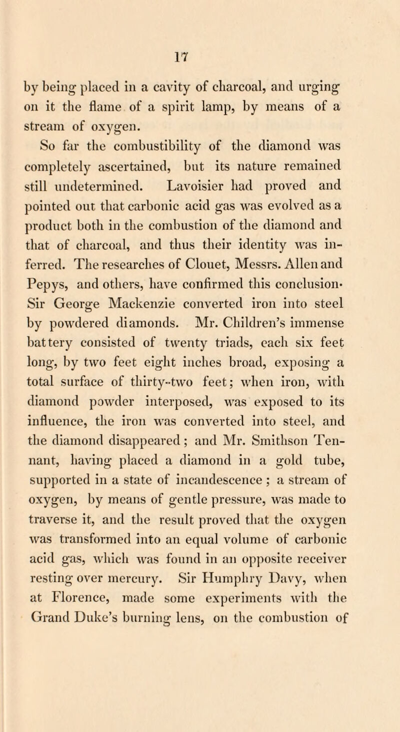 by being placed in a cavity of charcoal, ancl urging on it the flame of a spirit lamp, by means of a stream of oxygen. So far the combustibility of the diamond was completely ascertained, but its nature remained still undetermined. Lavoisier had proved and pointed out that carbonic acid gas was evolved as a product both in the combustion of the diamond and that of charcoal, and thus their identity was in¬ ferred. The researches of Clouet, Messrs. Allen and Pepys, and others, have confirmed this conclusion- Sir George Mackenzie converted iron into steel by powdered diamonds. Mr. Children’s immense battery consisted of twenty triads, each six feet long, by two feet eight inches broad, exposing a total surface of thirty-two feet; when iron, with diamond powder interposed, was exposed to its influence, the iron was converted into steel, and the diamond disappeared; and Mr. Smithson Ten¬ nant, having placed a diamond in a gold tube, supported in a state of incandescence ; a stream of oxygen, by means of gentle pressure, was made to traverse it, and the result proved that the oxygen was transformed into an equal volume of carbonic acid gas, which was found in an opposite receiver resting over mercury. Sir Humphry Davy, when at Florence, made some experiments with the Grand Duke’s burning lens, on the combustion of