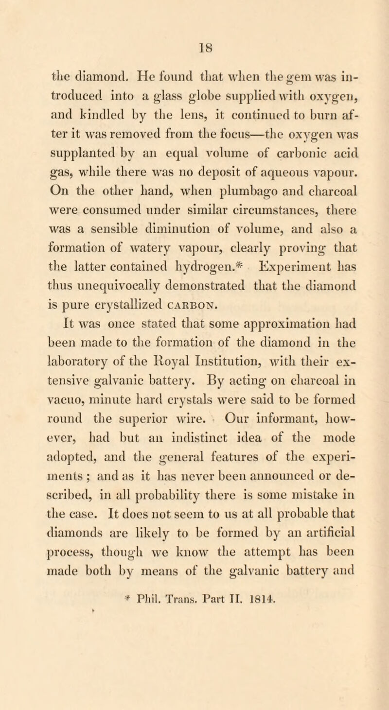 the diamond. He found that when the gem was in- troduced into a glass globe supplied with oxygen, and kindled by the lens, it continued to burn af¬ ter it was removed from the focus—the oxygen was supplanted by an equal volume of carbonic acid gas, while there was no deposit of aqueous vapour. On the other hand, when plumbago and charcoal were consumed under similar circumstances, there was a sensible diminution of volume, and also a formation of watery vapour, clearly proving that the latter contained hydrogen.* Experiment has thus unequivocally demonstrated that the diamond is pure crystallized carbon. It was once stated that some approximation had been made to the formation of the diamond in the laboratory of the Royal Institution, with their ex¬ tensive galvanic battery. By acting on charcoal in vacuo, minute hard crystals were said to be formed round the superior wire. Our informant, how¬ ever, had but an indistinct idea of the mode adopted, and the general features of the experi¬ ments ; and as it has never been announced or de¬ scribed, in all probability there is some mistake in the case. It does not seem to us at all probable that diamonds are likely to be formed by an artificial process, though we know the attempt has been made both by means of the galvanic battery and * Phil. Trans. Part II. 1814.