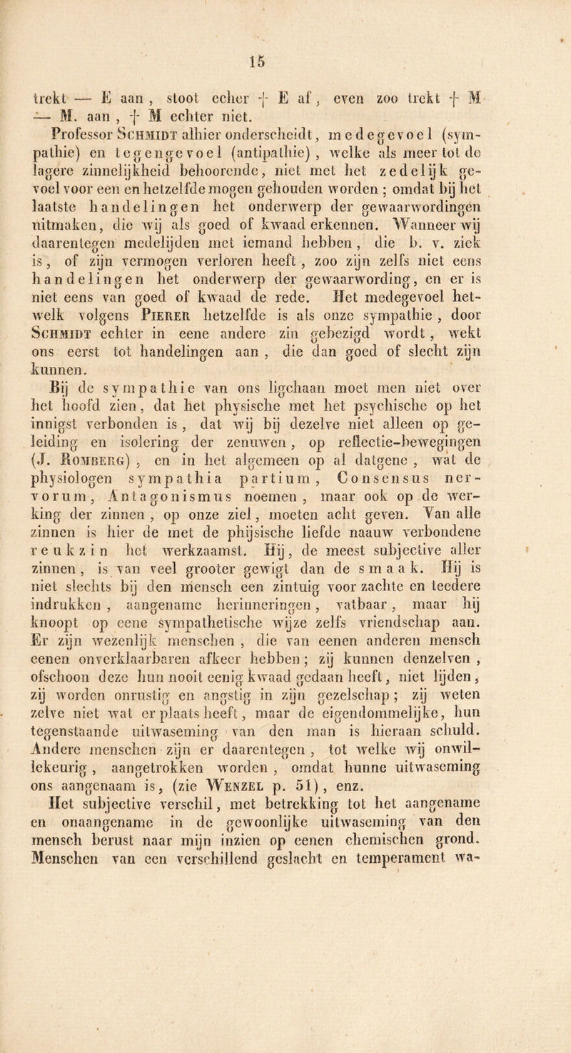trekt — E aan , stoot echcr f E af ^ even zoo trekt f M ~ M. aan , f M echter niet. Professor Schmidt alhier onderscheidt, medegevoel (syni» pathie) en te genge voel (antipathie), welke als meer lot de lagere zinnelijkheid behoorcnde, niet met het zedelijk ge¬ voel voor een en hetzelfde mogen gehouden worden ; omdat bij het laatste handelingen het onderwerp der gewaarwordingén nitmaken, die wij als goed of kwaad erkennen. Wanneer wij daarentegen medelijden met iemand hebben , die b. v. ziek is 5 of zijn vermogen verloren heeft , zoo zijn zelfs niet eens handelingen het onderwerp der gewaarwording, en er is niet eens van goed of kwaad de rede. liet medegevoel het¬ welk volgens Pieker hetzelfde is ais onze sympathie , door ScHMiDT echter in eene andere zin gebezigd wordt, wekt ons eerst tot handelingen aan , die dan goed of slecht zijn kunnen. Bij de sympathie van ons ligchaan moet men niet over het hoofd zien, dat het physische met het psychische op het innigst verbonden is , dat wij bij dezelve niet alleen op ge¬ leiding en isolering der zenuwen , op reflectie-bewegingen (J. Bombekg) 5 en in het algemeen op al datgene , wat de physiologen sympathia partium, Consensus ner- vorum, Anta go nismus noemen, maar ook op de wer¬ king der zinnen , op onze ziel, moeten acht geven. Yan alle zinnen is hier de met de phijsische liefde naauw verbondene reukzin het werkzaamst. liij, de meest subjective aller zinnen, is van veel grooter gewigt dan de smaak. Hij is niet slechts bij den mensch een zintuig voor zachte en teedere indrukken , aangename herinneringen, vatbaar, maar hij knoopt op eene sympathetische wijze zelfs vriendschap aan. Er zijn wezenlijk menscben , die van eenen anderen mensch oenen on verklaarbaren afkeer hebben; zij kunnen denzelven , ofschoon deze hun nooit eenig kwaad gedaan heeft, niet lijden, zij worden onrustig en angstig in zijn gezelschap ; zij weten zelve niet wat er plaats heeft, maar de eigendommelijke, hun teo’enstaande uitwasemincr van den man is hieraan schuld. w U , _ Andere menschen zijn er daarentegen , tot welke wij onwil¬ lekeurig , aangetrokken worden , omdat hunne uitwaseming ons aangenaam is, (zie Wenzel p. 51), enz. liet subjective verschil, met betrekking tot het aangename en onaangename in de gewoonlijke uitwaseming van den mensch berust naar mijn inzien op eenen chemischen grond. Menschen van een verschillend geslacht en temperament wa-