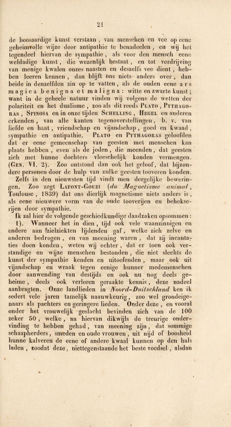 de boosaardige kunst verstaan , van mensclien en vee op eenc gelieimvollc wijze door antipathie te benadoelen , en wij het tegendeel hiervan de sympathie , als voor den mensch eene weldadige kunst, die wezenlijk bestaat , en tot verdrijving van menige kwalen onzes naasten en deszells vee dient, heb¬ ben leeren kennen , dan blijft óns niets anders over , dan beide in denzelfden zin op te vatten, als de ouden eene a r s magica benigna et maligna: witte en zwarte kunst; want in de geheele natuur vinden wij volgens de wetten der polariteit en het dualisme , zoo als dit reeds Plaïo , Pythago- RAS , Spinosa en in onze tijden Schelling, IIegel en anderen erkenden , van alle kanten tegenoverstellingen, b. v. van liefde en haat, vriendschap en vijandschap, goed en kwaad , sympathie en antipathie. Plato en PyïhagoPiAS geloofden dat er eene gemeenschap van geesten met menschen kan plaats hebben , even als de joden, die meenden, dat geesten zich met hunne dochters vleeschelijk konden vermengen. (Gen. YI. 2). Zoo ontstond dan ook het geloof, dat bijzon¬ dere personen door de hulp van zulke geesten tooveien konden. Zelfs in den nieuwsten tijd vindt men dergclijke bewerin¬ gen. Zoo zegt Laeont-Goüzi [du Magnetisme a.nimal, Toulouse , 1839) dat ons dierlijk magnetisme niets anders is, als eene nieuwere vorm van de oude tooverijen en behekse- rijen door sympathie. Ik zal hier de volgende geschiedkundige daadzaken opsommen : 1). Wanneer het in dien , tijd ook vele waanzinnigen en andere aan Izielziekten lijdenden gaf, welke zich zelve en anderen bedrogen , en van meening waren , dat zij incanta^ ties doen konden, weten wij echter , dat er toen ook ver¬ standige en Avijze menschen bestonden , die niet slechts do kunst der sympathie kenden en uitoefenden, maar ook uit vijandschap en wraak tegen eenige hunner medemenschen door aanwending van destijds en ook nu nog deels ge¬ heime , deels ook verloren geraakte kennis, deze nadeel aanbragten. Onze landlieden in Noord-Duitsehland ken ik sedert vele jaren tamelijk naauwkeurig, zoo wel grondeige¬ naars als pachters en geringere lieden. Onder deze , en vooral onder het vrouwelijk geslacht bevinden zich van de 100 zeker 50 , welke , na hiervan dikwijls de treurige onder¬ vinding te hebben gehad, van meening zijn, dat sommige schaapherders, smeden en oude vrouwen , uit nijd of boosheid hunne kalveren de eene of andere kwaal kunnen op den hals laden, zoodat deze, niettegenstaande het beste voedsel , alsdan 4