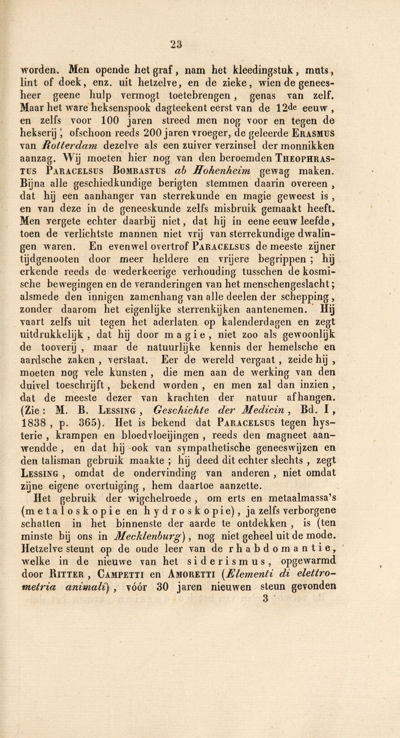 worden. Men opende het graf, nam het kleedingstuk, muts, lint of doek, enz. uit hetzelve, en de zieke, wien de genees¬ heer geene hulp vermogt toetebrengen, genas van zelf. Maar het ware heksenspook dagteekent eerst van de 12<le eeuw, en zelfs voor 100 jaren streed men nog voor en tegen de hekserij ofschoon reeds 200 jaren vroeger, de geleerde Erasmus van Rotterdam dezelve als een zuiver verzinsel der monnikken aanzag. Wij moeten hier nog van den beroemden Theophras- Tus Paracelsüs Bombastus ah Hohenheim gewag maken. Bijna alle geschiedkundige berigten stemmen daarin overeen, dat hij een aanhanger van sterrekunde en magie geweest is, en van deze in de geneeskunde zelfs misbruik gemaakt heeft. Men vergete echter daarbij niet, dat hij in eene eeuw leefde, toen de verlichtste mannen niet vrij van sterrekundige dwalin¬ gen waren. En evenwel overtrof Paracelsüs de meeste zijner tijdgenooten door meer heldere en vrijere begrippen ; hij erkende reeds de wederkeerige verhouding tusschen de kosmi¬ sche bewegingen en de veranderingen van het menschengeslacht; alsmede den innigen zamenhang van alle deelen der schepping, zonder daarom het eigenlijke sterrenkijken aantenemen. Hij vaart zelfs uit tegen het aderlaten op kalenderdagen en zegt uitdrukkelijk , dat hij door magie, niet zoo als gewoonlijk de tooverij , maar de natuurlijke kennis der hemelsche en aardsche zaken , verstaat. Eer de wereld vergaat, zeide hij , moeten nog vele kunsten , die men aan de werking van den duivel toeschrijft, bekend worden , en men zal dan inzien , dat de meeste dezer van krachten der natuur afhangen. (Zie : M. B. Lessing , G esc kickte der Medicin , Bd. I, 1838 , p. 365), Het is bekend dat Paracelsüs tegen hys¬ terie , krampen en bloedvloeijingen , reeds den magneet aan¬ wendde , en dat hij -ook van sympathetische geneeswijzen en den talisman gebruik maakte ; hij deed dit echter slechts , zegt Lessing , omdat de ondervinding van anderen, niet omdat zijne eigene overtuiging , hem daartoe aanzette. Het gebruik der wigchelroede , om erts en metaalmassa’s (metaloskopie en hydroskopie), ja zelfs verborgene schatten in het binnenste der aarde te ontdekken , is (ten minste bij ons in Mecklenburg), nog niet geheel uit de mode. Hetzelve steunt op de oude leer van de rhabdomantie, welke in de nieuwe van het siderismus, opgewarmd door Bitter , Campetti en Amoretti {Elementi di elettro-- metria animali) , vóór 30 jaren nieuwen steun gevonden 3 ‘