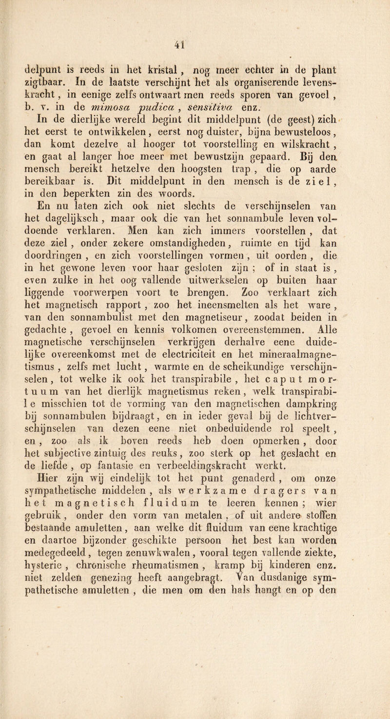 delpunt is reeds in het kristal, nog meer echter in de plant zigthaar. In de laatste verschijnt het als organiserende levens¬ kracht , in eenige zelfs ontwaart men reeds sporen van gevoel , b. V. in de mimosa pudica , sensitiva enz. In de dierlijke wereld begint dit middelpunt (de geest) zich het eerst te ontwikkelen, eerst nog duister, bijna bewusteloos , dan komt dezelve al hooger tot voorstelling en wilskracht , en gaat al langer hoe meer met bewustzijn gepaard. Bij den mensch bereikt hetzelve den hoogsten trap , die op aarde bereikbaar is. Dit middelpunt in den mensch is de ziel, in den beperkten zin des woords. En nu laten zich ook niet slechts de verschijnselen van het dagelijksch , maar ook die van het soniiambule leven vol¬ doende verklaren. Men kan zich immers voorstellen , dat deze ziel , onder zekere omstandigheden, ruimte en tijd kan doordringen , en zich voorstellingen vormen , uit oorden , die in het gewone leven voor haar gesloten zijn ; of in staat is , even zulke in het oog vallende uitwerkselen op buiten haar liggende voorwerpen voort te brengen. Zoo verklaart zich het magnetisch rapport , zoo het ineensmelten als het ware , van den sonnambulist met den magnetiseur, zoodat beiden in gedachte , gevoel en kennis volkomen overeenstemmen. Alle magnetische verschijnselen verkrijgen derhalve eene duide¬ lijke overeenkomst met de electriciteit en het mineraalmagne- tismus , zelfs met lucht, w^armte en de scheikundige verschijn¬ selen, tot welke ik ook het transpirabile , het caput mor- t u u m van het dierlijk magnetismus reken, welk transpirabi- 1 e misschien tot de vorming van den magnetischen dampkring bij sonnambulen bijdraagt, en in ieder geval bij de lichtver¬ schijnselen van dezen eene niet onbeduidende rol speelt , en , zoo als ik boven reeds heb doen opmerken , door het subjective zintuig des reuks, zoo sterk op het geslacht en de liefde , op fantasie en verbeeldingskracht werkt. Hier zijn wij eindelijk tot het punt genaderd , om onze sympathetische middelen , als werkzame dragers van het magnetisch fluidum te leeren kennen ; wier gebruik , onder den vorm van metalen , of uit andere stoffen bestaande amuletten, aan welke dit fluidum van eene krachtige en daartoe bijzonder geschikte persoon het best kan worden medegedeeld , tegen zenuwkwalen , vooral tegen vallende ziekte, hysterie , chronische rheumatismen , kramp bij kinderen enz. niet zelden genezing heeft aangebragt. Van dusdanige sym¬ pathetische amuletten , die men om den hals hangt en op den