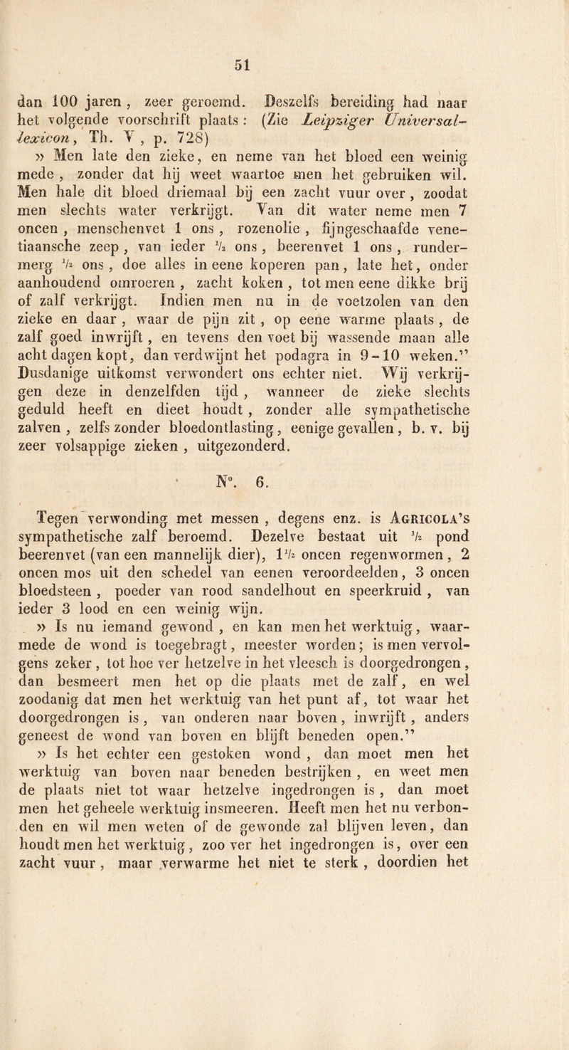dan 100 jaren , zeer geroemd. Deszelfs bereiding bad naar het ’volgende ¥0018011110 plaats : (Zie Leipziger Universal- lexicon^ Th. Y, p. 728) » Men late den zieke , en neme van het bloed een weinig mede , zonder dat hij weet waartoe men het gebruiken wil. Men hale dit bloed driemaal bij een zacht vuur over , zoodat men slechts water verkrijgt. Yan dit water neme men 7 oneen , menschenvet 1 ons , rozenolie , fijngeschaafde vene- tiaansche zeep , van ieder Va ons, beerenvet 1 ons , runder- merg ons, doe alles in eene koperen pan, late het, onder aanhoudend omroeren , zacht koken , tot men eene dikke brij of zalf verkrijgt. Indien men nu in de voetzolen van den zieke en daar , waar de pijn zit , op eene warme plaats , de zalf goed inwrijft, en tevens den voet bij wassende maan alle acht dagen kopt, dan verdwijnt het podagra in 9-10 weken.” Dusdanige uitkomst verwondert ons echter niet. Wij verkrij¬ gen deze in denzelfden tijd , wanneer de zieke slechts geduld heeft en dieet houdt , zonder alle sympathetische zalven, zelfs zonder bloedontlasting, eenige gevallen, b. v. bij zeer volsappige zieken , uitgezonderd. Nh 6. t Tegen verwonding met messen , degens enz. is Agricola’s sympathetische zalf beroemd. Dezelve bestaat uit pond beerenvet (van een mannelijk dier), IVj oneen regenwormen, 2 oneen mos uit den schedel van eenen veroordeelden, 3 oneen bloedsteen , poeder van rood sandelhout en speerkruid , van ieder 3 lood en een weinig wijn. » Is nu iemand gewond , en kan men het werktuig, waar¬ mede de wond is toegebragt, meester worden; is men vervol» gens zeker , tot hoe ver hetzelve in het vleesch is doorgedrongen , dan besmeert men het op die plaats met de zalf, en wel zoodanig dat men het werktuig van het punt af, tot waar het doorgedrongen is , van onderen naar boven , inwrijft , anders geneest de wond van boven en blyft beneden open.” » Is het echter een gestoken wond , dan moet men het werktuig van boven naar beneden bestrijken , en weet men de plaats niet tot waar hetzelve ingedrongen is , dan moet men het geheele werktuig insmeeren. Heeft men het nu verbon¬ den en wil men weten of de gewonde zal blijven leven, dan houdt men het werktuig, zoo ver het ingedrongen is, over een zacht vuur , maar jerwarme het niet te sterk , doordien het