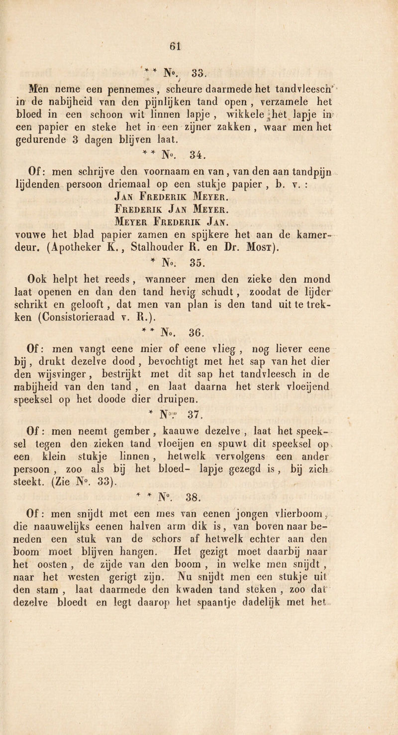'^^No. 33. y Mén neme een pennemes, scheure daarmede het tandvleesch'* in de nabijheid van den pijnlijken tand open, verzamele het bloed in een schoon vtdt linnen lapje, wikkele,^het lapje in een papier en steke het in een zijner zakken, waar men het gedurende 3 dagen blijven laat. 34. Of: men schrijve den voornaam en van, van den aan tandpijn lijdenden persoon driemaal op een stukje papier, b. v. : Jan Frederik Meter. Frederik Jan Meter. Meter Frederik Jan. vouwe het blad papier zamen en spijkere het aan de kamer¬ deur. (Apotheker K., Stalhouder R. en Dr. Most). ^ No. 35. Ook helpt het reeds , wanneer men den zieke den mond laat openen en dan den tand hevig schudt, zoodat de lijder schrikt en gelooft, dat men van plan is den tand uit te trek¬ ken (Consistorieraad v. R.). ^ No. 36. Of: men vangt eene mier of eene vlieg , nog liever eene bij , drukt dezelve dood , bevochtigt met het sap van het dier den wijsvinger, bestrijkt met dit sap het tandvleesch in de nabijheid van den tand , en laat daarna het sterk vloeijend speeksel op het doode dier druipen. ^ N- 37. Of: men neemt gember , kaauwe dezelve , laat het speek¬ sel legen den zieken tand vloeijen en spuwt dit speeksel op een klein stukje linnen , hetwelk vervolgens een ander persoon, zoo als bij het bloed- lapje gezegd is, bij zich steekt. (Zie N°. 33). ^ N. 38. Of: men snijdt met een mes van eenen jongen vlierboom, die naauwelijks eenen halven arm dik is, van boven naar be¬ neden een stuk van de schors af hetwelk echter aan den boom moet blijven hangen. Het gezigt moet daarbij naar het oosten , de zijde van den boom , in w^elke men snijdt , naar het w^esten gerigt zijn. Nu snijdt men een stukje uit den stam , laat daarmede den kwaden tand steken , zoo dat dezelve bloedt en legt daarop het spaantje dadelijk met het