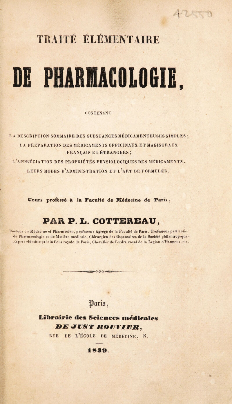 TRAITE ELEMENTAIRE DH PliKUCOLOfill, CONTENANT L A DESCRIPTION SOMMAIRE DES SUBSTANCES MÉDICAMENTEUSES SIMPLES ; LA PRÉPARATION DES MÉDICAMENTS OFFICINAUX ET MAGISTRAUX FRANÇAIS ET ÉTRANGERS ; I.’APPRÉCIATION DES PROPRIÉTÉS PHYSIOLOGIQUES DES MÉDICAMENTS, LEURS MODES D\\DMINISTRATION ET l’âRT DE FORMULER. Cours professé à la Faculté de BSédecine de Paris , PAR P. L. COTTSREAU, Copieur en Médecine et Pharmacien, professeur Agrégé de la Faculté de Paris, Professeur particulier de Pharmacologie et de Matière médicale, Chirurgien desdispensaires de la Société philantropique- Expert chimiste près la Cour rojale de Paris, Chevalier de l’ordre ro\al de la Légion d’Honneur, etc. paris 1 Lilirairie des Sciences médicales &E *WWJST HOUlMÆIi* BUE DE L’ÉCOLE DE MÉDECINE, 8.