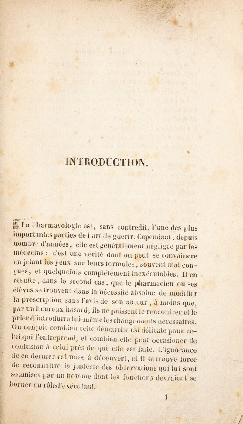 INTRODUCTION. tessjr ■  Pharmacologie est, sans contredit, l’une des plus importantes parties de l’art de guérir. Cependant, depuis nombre d années, elle est généralement négligée par les médecins : e est une vérité dont on peut se convaincre en jetant les yeux sur leurs formules, souvent mai con- nues, ci quelquefois complètement inexécutables. Il en résulte, dans le second cas, que le pharmacien ou ses élèves se trouvent dans la nécessité absolue de modifier la prescription sans 1 avis de son auteur , à moins que, pui un beuieux hasard, ils ne puissent le rencontrer et le priei d intioduire lui-même les changements nécessaires. On conçoit combien celte démarche est délicate pour ce- lui qui 1 entreprend, et combien elle peut occasioner de contusion à celui près de qui elle est faite. L’ignorance de ce dernier est mise à découvert, et il se trouve forcé de reconnaître la justesse des observations qui lui sont soumises par un homme dont les fondions devraient se .borner au r d J e d'exécutant. %