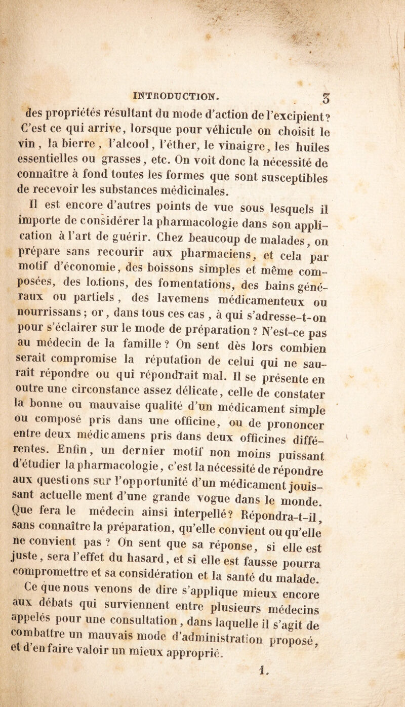 des propriétés résultant du mode d’action de l’excipient? C’est ce qui arrive, lorsque pour véhicule on choisit le vin, labierre, l’alcool, l’éther, le vinaigre, les huiles essentielles ou grasses, etc. On voit donc la nécessité de connaître à fond toutes les formes que sont susceptibles de recevoir les substances médicinales. Il est encore d’autres points de vue sous lesquels il importe de considérer la pharmacologie dans son appli- cation à l’art de guérir. Chez beaucoup de malades, on prépare sans recourir aux pharmaciens, et cela par motif d’économie, des boissons simples et même com- posées, des lo.tions, des fomentations, des bains géné- raux ou partiels, des lavemens médicamenteux ou nourrissans ; or, dans tous ces cas , à qui s’adresse-t-on pour s’éclairer sur le mode de préparation ? N’est-ce pas au médecin de la famille ? On sent dès lors combien serait compromise la réputation de celui qui ne sau- rait répondre ou qui répondrait mal. Il se présente en outre une circonstance assez délicate, celle de constater la bonne ou mauvaise qualité d’un médicament simple ' ou composé pris dans une officine, ou de prononcer entre deux médicamens pris dans deux officines diffé- rentes. Enfin, un dernier motif non moins puissant d’étudier la pharmacologie, c’est la nécessité de répondre aux questions sur l’opportunité d’un médicament jouis- sant actuelle ment d une grande vogue dans le monde. Que fera le médecin ainsi interpellé? Répondra-t-il sans connaître la préparation, qu’elle convient ou qu’elle’ ne convient pas ? On sent que sa réponse, si elle est juste, sera l’effet du hasard, et si elle est fausse pourra compromettre et sa considération et la santé du malade Ce que nous venons de dire s’applique mieux encore aux débats qui surviennent entre plusieurs médecins appelés pour une consultation, dans laquelle il s’agit de combattre un mauvais mode d’administration proposé et d en faire valoir un mieux approprié. 1.