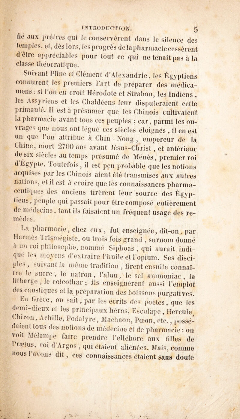 lié aux prêtres qui le conservèrent dans le silence des temples, et, dès lors, Ses progrès de la pharmacie cessèrent d’être appréciables pour tout ce qui ne tenait pas à la classe théocratique. Suivant Pline et Clément d’Alexandrie, les Égyptiens connurent les premiers l’art de préparer des médica- mens : si l’on en croit Hérodote et Strabon, les Indiens , les Assyriens et les Clialdéens leur disputeraient cette primauté. II est à présumer que les Chinois cultivaient la pharmacie avant tous ces peuples ; car, parmi les ou- vrages que nous ont légué ees siècles éloignés , ii en est un que Ion attribue à Chin-Nong, empereur de la Chine, mort 2700 ans avant Jésus-Christ, et antérieur de six siècles au temps présumé de Mènes, premier roi d Égypte. I outefois, il est peu probable que les notions acquises pm les Chinois aient été transmises aux autres nations, et il est a croire que les connaissances pharma- ceutiques des anciens tirèrent leur source des Égyp- tiens, peuple qui passait pour être composé entièrement de médecins, tant ils faisaient un fréquent usage des re- mèdes. r La pharmacie, chez eux, fut enseignée, dit-on, par Hermès 1 lismégiste, ou trois fois grand , surnom donné à un loi philosophe, nommé Siphoas , qui aurait indi- qué les moyens d’extraire l’huile et l’opium. Ses disci- ples , suivant la même tradition , tirent ensuite connaî- tie le sucre, le natron, l’alun, le sel ammoniac, la if large , le colcolhar ; ils enseignèrent aussi l’emploi des caustiques et la préparation des boissons purgatives. En Grèce, on sait, par les écrits des poètes, que les denn dieux eu les principaux héros, Esculape, Hercule Chiron, Achille, Podalyre, Machaon, Pœon, etc., possé- daient tous des notions de médecine êt de pharmacie : on voit Méïampe faire prendre l’ellébore aux filles de J rætus, loi a Argos , qui étaient aliénées. Mais, comme nous 1 avons dit, ces connaissances étaient sans doute