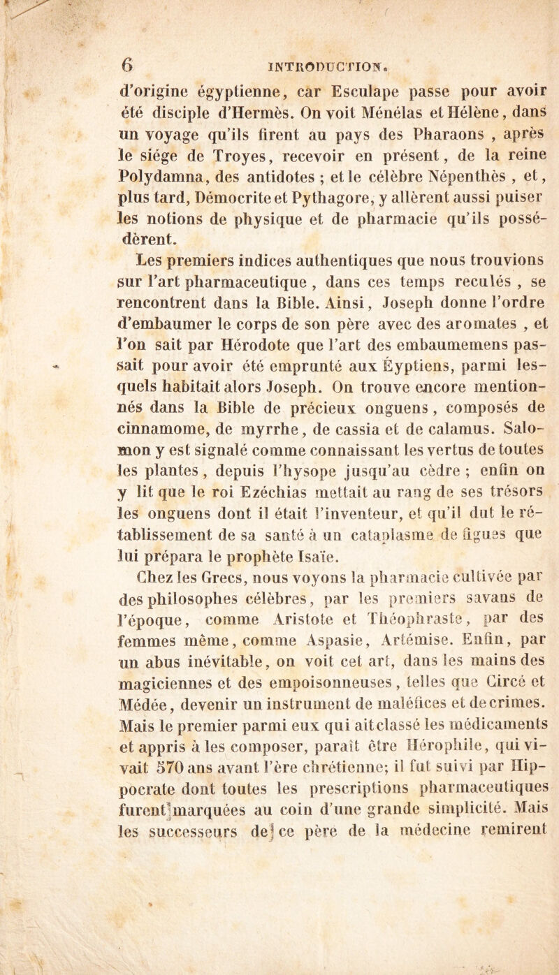 d’origine égyptienne, car Esculape passe pour avoir été disciple d’Hermès. On voit Ménélas et Hélène, dans un voyage qu’ils firent au pays des Pharaons , après le siège de Troyes, recevoir en présent, de la reine Poly damna, des antidotes ; et le célèbre Népenthès , et, plus tard, Démocriteet Pythagore, y allèrent aussi puiser les notions de physique et de pharmacie qu’ils possé- dèrent. Les premiers indices authentiques que nous trouvions sur l’art pharmaceutique , dans ces temps reculés , se rencontrent dans la Bible. Ainsi, Joseph donne l’ordre d’embaumer le corps de son père avec des aromates , et l’on sait par Hérodote que l’art des embaumemens pas- sait pour avoir été emprunté aux Éyptiens, parmi les- quels habitait alors Joseph. On trouve encore mention- nés dans la Bible de précieux onguens, composés de cinnamome, de myrrhe, de cassia et de calamus. Salo- mon y est signalé comme connaissant les vertus de toutes les plantes, depuis l’hysope jusqu’au cèdre; enfin on y lit que le roi Ezéchias mettait au rang de ses trésors les onguens dont il était l’inventeur, et qu i! dut le ré- tablissement de sa santé à un cataplasme de figues que lui prépara le prophète Isaïe. Chez les Grecs, nous voyons la pharmacie cultivée par des philosophes célèbres, par les premiers savans de l’époque, comme Aristote et Théophraste, par des femmes même, comme Aspasie, Artémise. Enfin, par un abus inévitable, on voit cet art, dans les mains des magiciennes et des empoisonneuses, telles que Gircé et Médée, devenir un instrument de maléfices et de crimes. Mais le premier parmi eux qui ait classé les médicaments et appris à les composer, parait être Hérophile, qui vi- vait 570 ans avant l’ère chrétienne; i! fut suivi par Hip- pocrate dont toutes les prescriptions pharmaceutiques furent]marquées au coin d’une grande simplicité. Mais les successeurs dejce père de ia médecine remirent