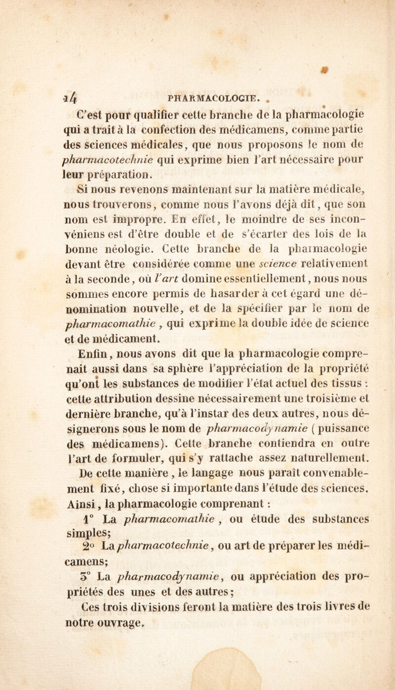 l/f PHARMACOLOGIE. . C’est pour qualifier cette branche de la pharmacologie qui a trait à la confection des médicamens, comme partie des sciences médicales, que nous proposons le nom de pharmacotechnie qui exprime bien l’art nécessaire pour leur préparation. Si nous revenons maintenant sur la matière médicale, nous trouverons, comme nous l’avons déjà dit, que son nom est impropre. En effet, le moindre de ses incon- véniens est d’être double et de s’écarter des lois de la bonne néologie. Cette branche de la phaimacologie devant être considérée comme une science relativement à la seconde, où l’art domine essentiellement, nous nous sommes encore permis de hasarder à cet égard une dé- nomination nouvelle, et de la spécifier par le nom de pharmacomathie , qui exprime la double idée de science et de médicament. Enfin, nous avons dit que la pharmacologie compre- nait aussi dans sa sphère l’appréciation de la propriété qu’ont les substances de modifier l’état actuel des tissus : cette attribution dessine nécessairement une troisième et dernière branche, qu’à l’instar des deux autres, nous dé- signerons sous le nom de pharmacody namie ( puissance des médicamens). Cette branche contiendra en outre l’art de formuler, qui s’y rattache assez naturellement. De cette manière , le langage nous paraît convenable- ment fixé, chose si importante dans l’étude des sciences. Ainsi, la pharmacologie comprenant : 1° La pharmacomathie , ou étude des substances simples; 2° La pharmacotechnie, ou art de préparer les médi- camens; 3° La pharmacodynamie, ou appréciation des pro- priétés des unes et des autres ; Ces trois divisions feront la matière des trois livres de notre ouvrage.