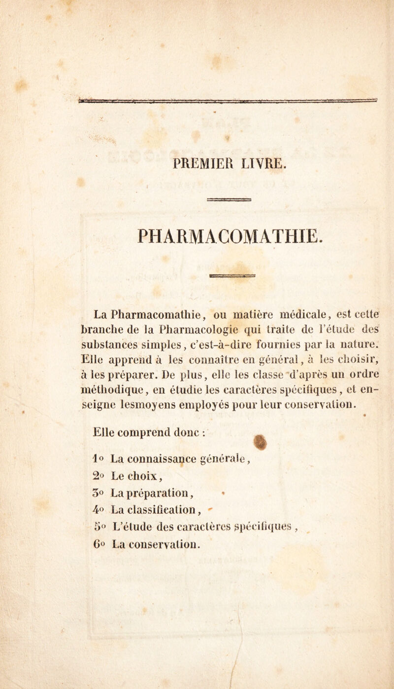 PREMIER LIVRE. PHARMACOMATHIE. La Pharmacomathie, ou matière médicale, est cette branche de la Pharmacologie qui traite de l’étude des substances simples, c’est-à-dire fournies par la nature. Elle apprend à les connaître en général, à les choisir, à les préparer. De plus, elle les classe d’après un ordre méthodique, en étudie les caractères spécifiques, et en- seigne lesmoyens employés pour leur conservation. Elle comprend donc : 1° La connaissance générale, Le choix, 5° La préparation, 4° La classification, - 5° L’élude des caractères spécifiques , 6° La conservation.